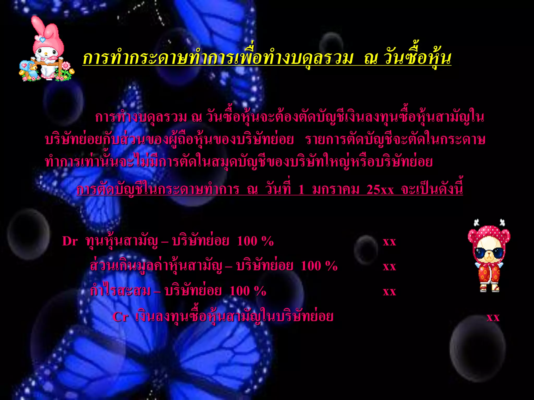 การทากระดาษทาการเพือทางบดุลรวม ณ วันซื้อห้ ุน
                         ่

         การทางบดุลรวม ณ วันซื้อหุ้นจะต้ องตัดบัญชีเงินลงทุนซือหุ้นสามัญใน
                                                              ้
บริษทย่ อยกับส่ วนของผู้ถอหุ้นของบริษทย่ อย รายการตัดบัญชีจะตัดในกระดาษ
    ั                     ื          ั
ทาการเท่ านั้นจะไม่ มีการตัดในสมุดบัญชีของบริษทใหญ่ หรือบริษทย่ อย
                                              ั             ั
      การตัดบัญชีในกระดาษทาการ ณ วันที่ 1 มกราคม 25xx จะเป็ นดังนี้

  Dr ทุนหุ้นสามัญ – บริษทย่ อย 100 %
                           ั                            xx
     ส่ วนเกินมูลค่ าหุ้นสามัญ – บริษทย่ อย 100 %
                                     ั                  xx
     กาไรสะสม – บริษทย่ อย 100 %
                         ั                              xx
          Cr เงินลงทุนซือหุ้นสามัญในบริษทย่ อย
                             ้              ั                                xx
 