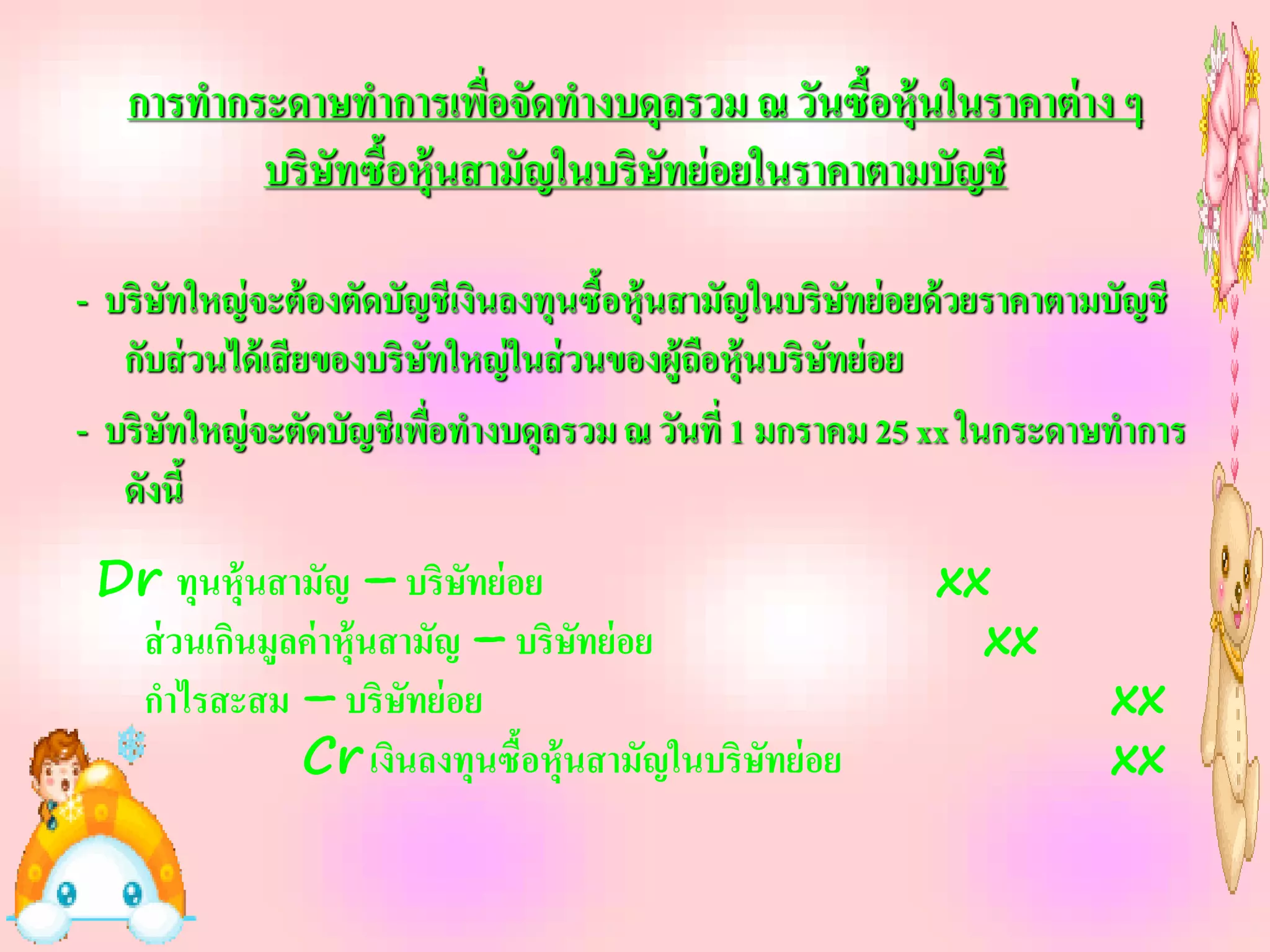 การทากระดาษทาการเพื่อจัดทางบดุลรวม ณ วันซื้อหุ้นในราคาต่ าง ๆ
          บริษัทซื้อหุ้นสามัญในบริษัทย่ อยในราคาตามบัญชี

- บริษทใหญ่ จะต้ องตัดบัญชีเงินลงทุนซื้อหุ้นสามัญในบริษทย่ อยด้ วยราคาตามบัญชี
      ั                                                    ั
   กับส่ วนได้ เสี ยของบริษทใหญ่ ในส่ วนของผู้ถือหุ้นบริษทย่ อย
                           ั                             ั
- บริษทใหญ่ จะตัดบัญชีเพื่อทางบดุลรวม ณ วันที่ 1 มกราคม 25 xx ในกระดาษทาการ
        ั
   ดังนี้
 Dr ทุนหุ้นสามัญ – บริษทย่ อย
                            ั                               xx
  ส่ วนเกินมูลค่ าหุ้นสามัญ – บริษทย่ อย
                                  ั                           xx
  กาไรสะสม – บริษทย่ อย ั                                               xx
              Cr เงินลงทุนซื้อหุ้นสามัญในบริษทย่ อย
                                             ั                          xx
 