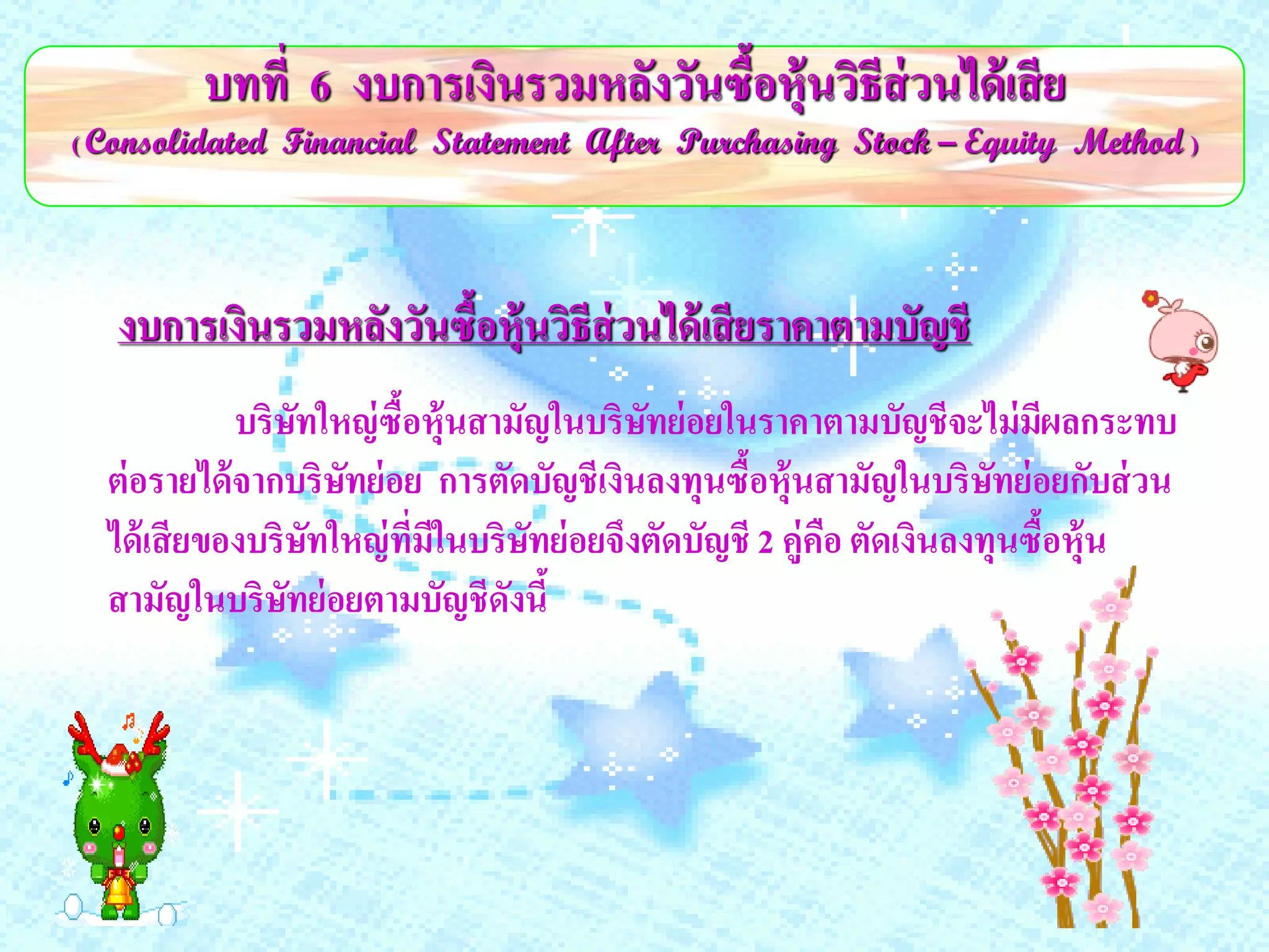 บทที่ 6 งบการเงินรวมหลังวันซื้อหุ้นวิธีส่วนได้ เสี ย
( Consolidated Financial Statement After Purchasing Stock – Equity Method )




   งบการเงินรวมหลังวันซื้อหุ้นวิธีส่วนได้ เสี ยราคาตามบัญชี
             บริษทใหญ่ ซือหุ้นสามัญในบริษทย่ อยในราคาตามบัญชีจะไม่ มผลกระทบ
                   ั     ้                  ั                              ี
  ต่ อรายได้ จากบริษทย่ อย การตัดบัญชีเงินลงทุนซื้อหุ้นสามัญในบริษทย่ อยกับส่ วน
                       ั                                                ั
  ได้ เสี ยของบริษทใหญ่ ที่มีในบริษทย่ อยจึงตัดบัญชี 2 คู่คือ ตัดเงินลงทุนซื้อหุ้น
                     ั             ั
  สามัญในบริษทย่ อยตามบัญชีดังนี้
                 ั
 