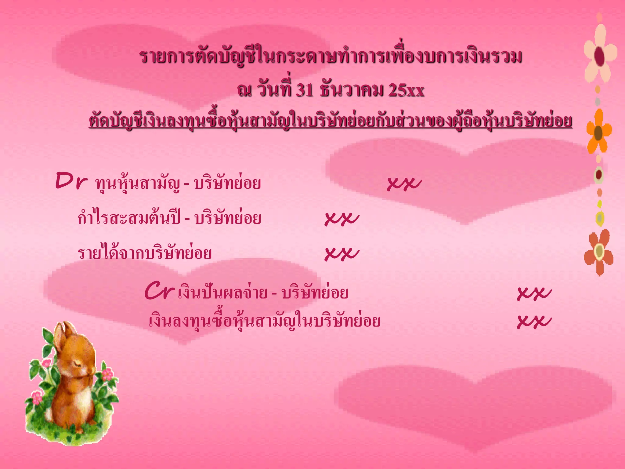 รายการตัดบัญชี ในกระดาษทาการเพื่องบการเงินรวม
                      ณ วันที่ 31 ธันวาคม 25xx
    ตัดบัญชีเงินลงทุนซื้อหุ้นสามัญในบริษทย่ อยกับส่ วนของผู้ถือหุ้นบริษทย่ อย
                                        ั                              ั

Dr ทุนหุ้นสามัญ - บริษทย่ อย
                      ั                          xx
 กาไรสะสมต้ นปี - บริษทย่ อย
                        ั              xx
 รายได้ จากบริษทย่ อย
               ั                       xx
            Cr เงินปันผลจ่ าย - บริษทย่ อย
                                    ั                               xx
            เงินลงทุนซื้อหุ้นสามัญในบริษทย่ อย
                                         ั                          xx
 