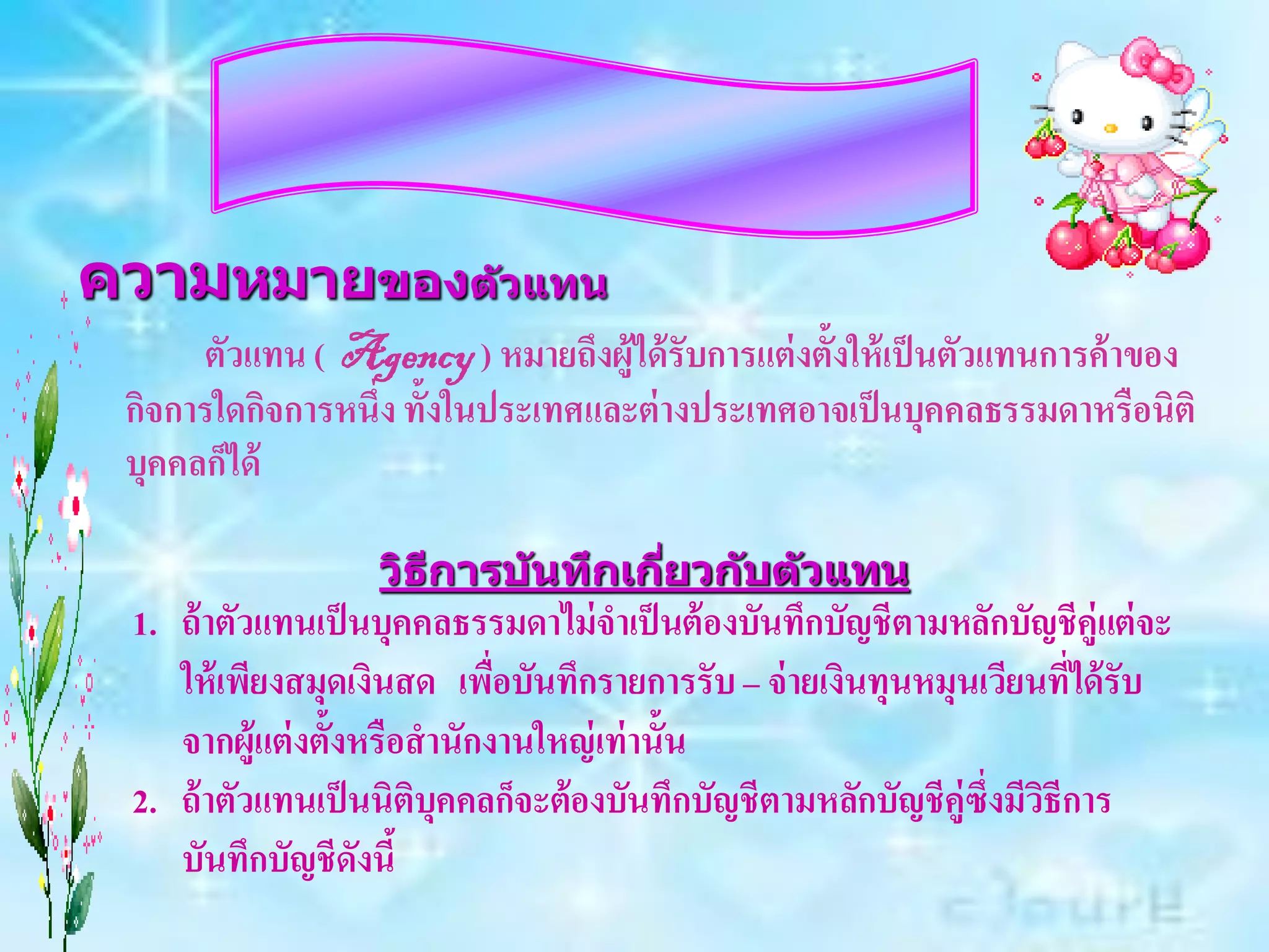 ความหมายของต ัวแทน
      ตัวแทน ( Agency ) หมายถึงผู้ได้ รับการแต่ งตั้งให้ เป็ นตัวแทนการค้ าของ
 กิจการใดกิจการหนึ่ง ทั้งในประเทศและต่ างประเทศอาจเป็ นบุคคลธรรมดาหรือนิติ
 บุคคลก็ได้

                   วิธการบ ันทึกเกียวก ับต ัวแทน
                      ี            ่
 1. ถ้ าตัวแทนเป็ นบุคคลธรรมดาไม่ จาเป็ นต้ องบันทึกบัญชีตามหลักบัญชีคู่แต่ จะ
    ให้ เพียงสมุดเงินสด เพื่อบันทึกรายการรับ – จ่ ายเงินทุนหมุนเวียนที่ได้ รับ
    จากผู้แต่ งตั้งหรือสานักงานใหญ่ เท่ านั้น
 2. ถ้ าตัวแทนเป็ นนิติบุคคลก็จะต้องบันทึกบัญชีตามหลักบัญชีคู่ซึ่งมีวธีการ
                                                                     ิ
    บันทึกบัญชีดังนี้
 