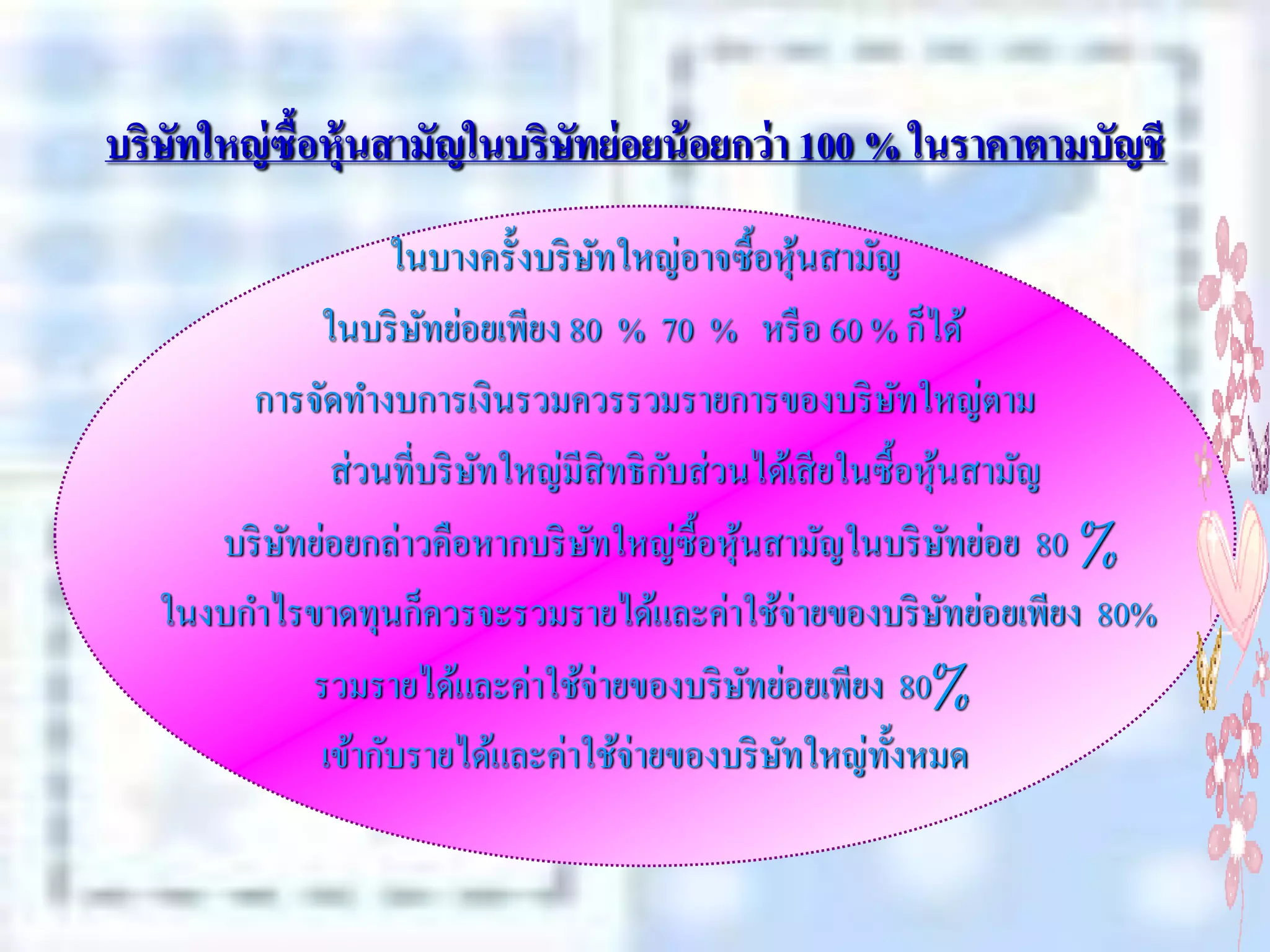 บริษัทใหญ่ ซื้อหุ้นสามัญในบริษัทย่ อยน้ อยกว่ า 100 % ในราคาตามบัญชี
                   ในบางครั้งบริ ษทใหญ่อาจซื้อหุนสามัญ
                                    ั              ้
             ในบริ ษทย่อยเพียง 80 % 70 % หรื อ 60 % ก็ได้
                     ั
        การจัดทางบการเงินรวมควรรวมรายการของบริ ษทใหญ่ตาม  ั
                          ั             ั
              ส่วนที่บริ ษทใหญ่มีสิทธิ กบส่วนได้เสี ยในซื้อหุนสามัญ
                                                             ้
      บริ ษทย่อยกล่าวคือหากบริ ษทใหญ่ซ้ือหุนสามัญในบริ ษทย่อย 80 %
           ั                      ั          ้                   ั
   ในงบกาไรขาดทุนก็ควรจะรวมรายได้และค่าใช้จ่ายของบริ ษทย่อยเพียง 80%
                                                               ั
             รวมรายได้และค่าใช้จ่ายของบริ ษทย่อยเพียง 80%
                                               ั
             เข้ากับรายได้และค่าใช้จ่ายของบริ ษทใหญ่ท้งหมด
                                                 ั      ั
 