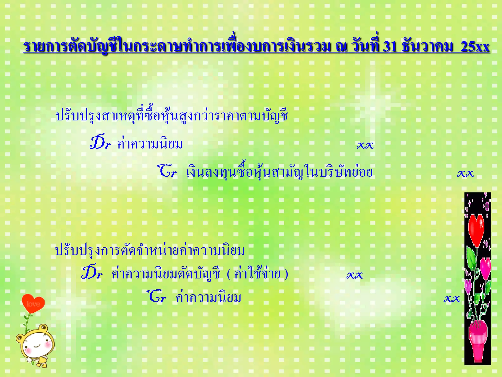 รายการตัดบัญชี ในกระดาษทาการเพื่องบการเงินรวม ณ วันที่ 31 ธันวาคม 25xx


    ปรับปรุ งสาเหตุที่ซ้ือหุนสูงกว่าราคาตามบัญชี
                            ้
         Dr ค่าความนิ ยม                                  xx
                         Cr เงินลงทุนซื้อหุนสามัญในบริ ษทย่อย
                                           ้            ั        xx


    ปรับปรุ งการตัดจาหน่ายค่าความนิ ยม
        Dr ค่าความนิ ยมตัดบัญชี ( ค่าใช้จ่าย )          xx
                    Cr ค่าความนิ ยม                             xx
 