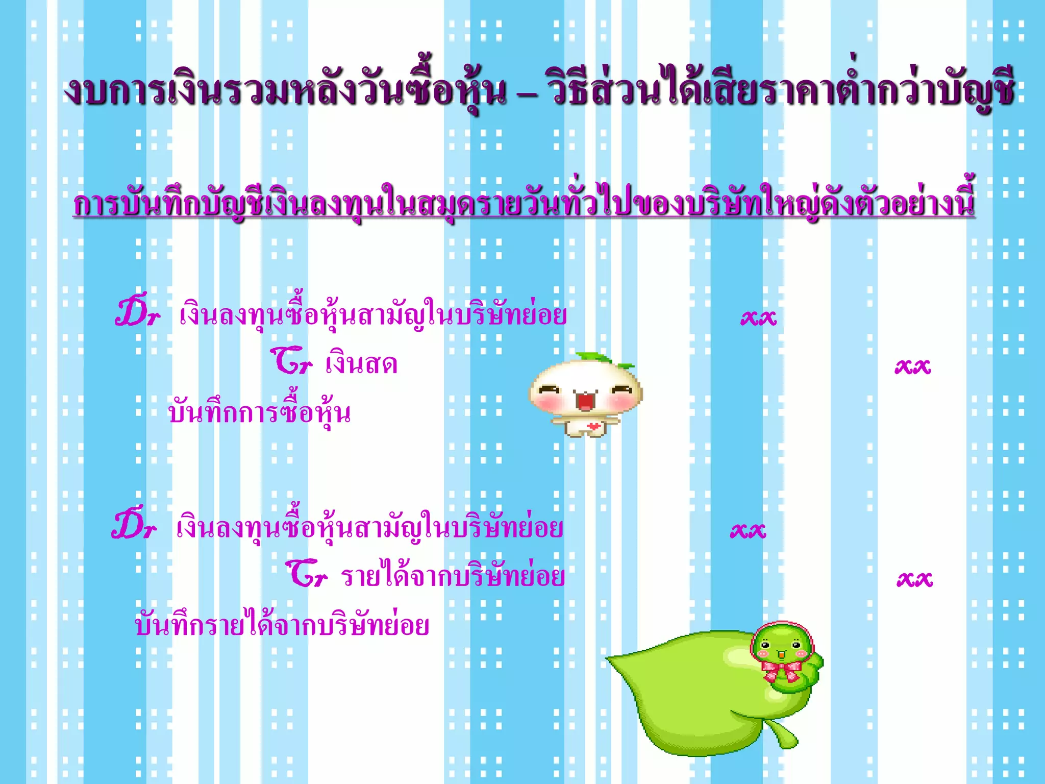 งบการเงินรวมหลังวันซื้อหุ้น – วิธีส่วนได้ เสี ยราคาต่ากว่ าบัญชี
การบันทึกบัญชี เงินลงทุนในสมุดรายวันทั่วไปของบริษัทใหญ่ ดังตัวอย่ างนี้

   Dr เงินลงทุนซื้อหุ้นสามัญในบริษทย่ อย
                                  ั                 xx
              Cr เงินสด                                         xx
     บันทึกการซื้อหุ้น

   Dr เงินลงทุนซือหุ้นสามัญในบริษทย่ อย
                   ้               ั               xx
                  Cr รายได้ จากบริษทย่ อย
                                     ั                          xx
    บันทึกรายได้ จากบริษทย่ อย
                        ั
 