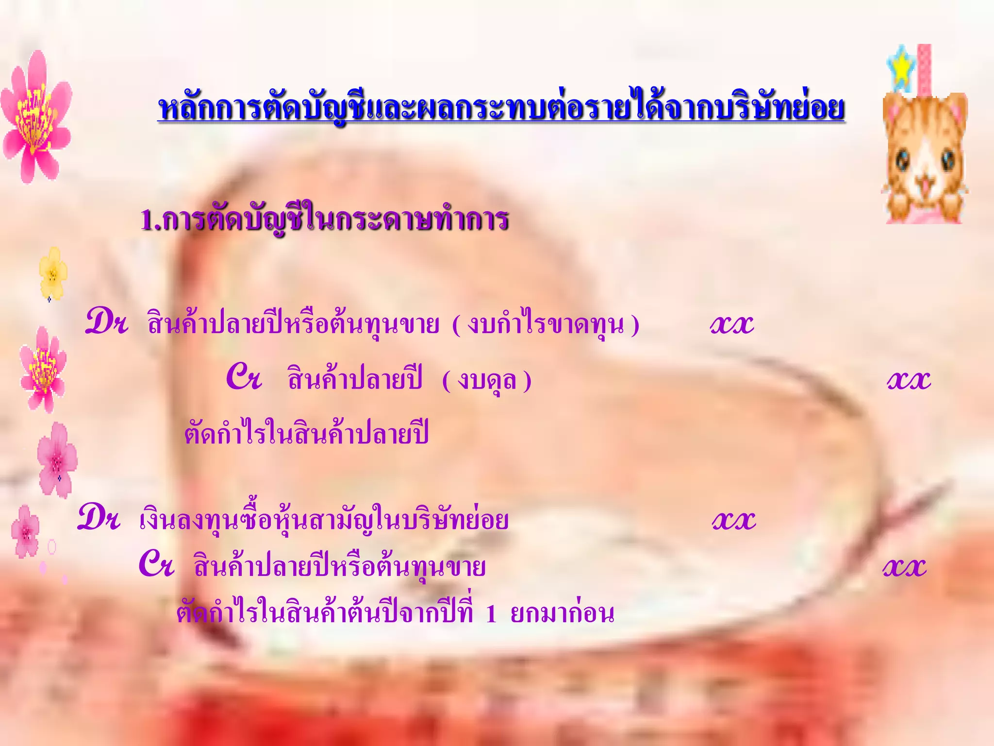 หลักการตัดบัญชีและผลกระทบต่ อรายได้ จากบริษัทย่ อย

      1.การตัดบัญชี ในกระดาษทาการ

Dr สิ นค้ าปลายปี หรือต้ นทุนขาย ( งบกาไรขาดทุน )      xx
            Cr สิ นค้ าปลายปี ( งบดุล )                     xx
       ตัดกาไรในสิ นค้ าปลายปี

Dr เงินลงทุนซือหุ้นสามัญในบริษทย่ อย
              ้                    ั                   xx
   Cr สิ นค้ าปลายปี หรือต้ นทุนขาย                         xx
       ตัดกาไรในสิ นค้ าต้ นปี จากปี ที่ 1 ยกมาก่ อน
 