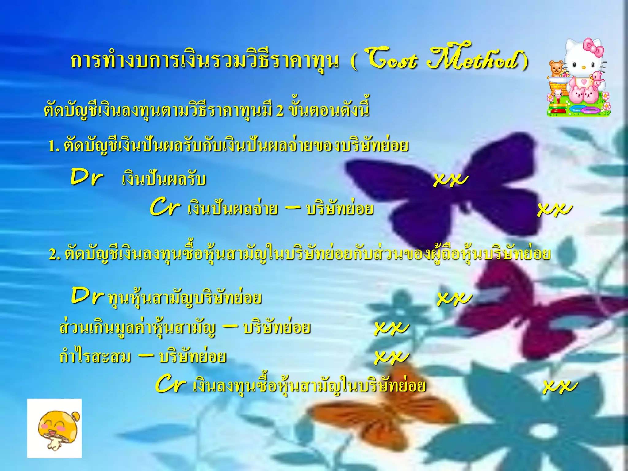 การทางบการเงินรวมวิธีราคาทุน ( Cost Method )
ตัดบัญชีเงินลงทุนตามวิธีราคาทุนมี 2 ขั้นตอนดังนี้
1. ตัดบัญชีเงินปันผลรับกับเงินปันผลจ่ ายของบริษทย่ อย
                                                  ั
   Dr เงินปันผลรับ                                    xx
                Cr เงินปันผลจ่ าย – บริษทย่ อย
                                           ั                             xx
2. ตัดบัญชีเงินลงทุนซื้อหุ้นสามัญในบริษทย่ อยกับส่ วนของผู้ถือหุ้นบริษทย่ อย
                                       ั                              ั
     Dr ทุนหุ้นสามัญบริษทย่ อย
                            ั                          xx
  ส่ วนเกินมูลค่ าหุ้นสามัญ – บริษทย่ อย
                                    ั        xx
  กาไรสะสม – บริษทย่ อย ั                    xx
                  Cr เงินลงทุนซือหุ้นสามัญในบริษทย่ อย
                                  ้             ั                         xx
 