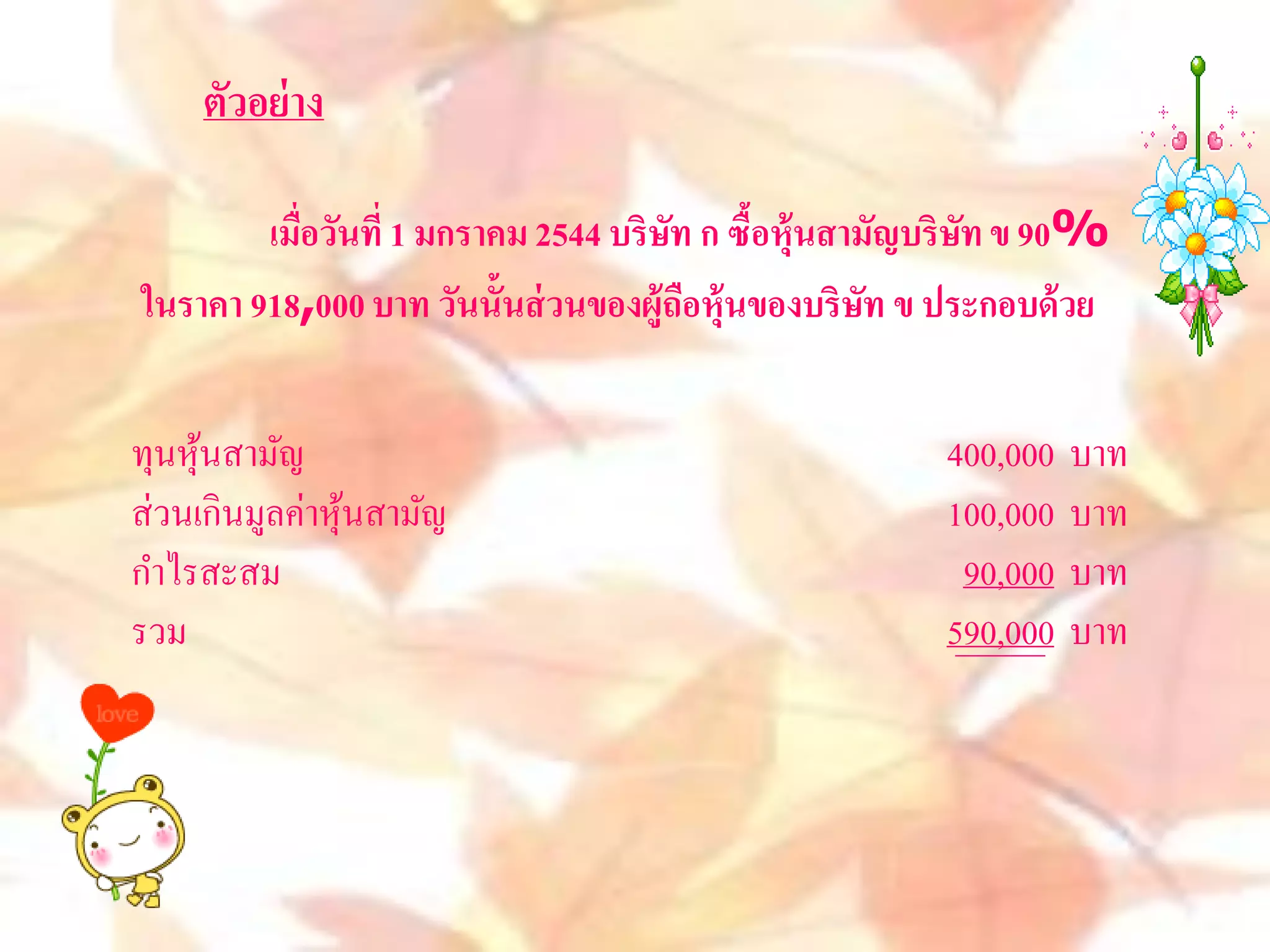 ตัวอย่ าง

        เมื่อวันที่ 1 มกราคม 2544 บริษท ก ซื้อหุ้นสามัญบริษท ข 90%
                                      ั                    ั
ในราคา 918,000 บาท วันนั้นส่ วนของผู้ถือหุ้นของบริษท ข ประกอบด้ วย
                                                     ั


ทุนหุนสามัญ
     ้                                                400,000   บาท
ส่วนเกินมูลค่าหุนสามัญ
                ้                                     100,000   บาท
กาไรสะสม                                               90,000   บาท
รวม                                                   590,000   บาท
 