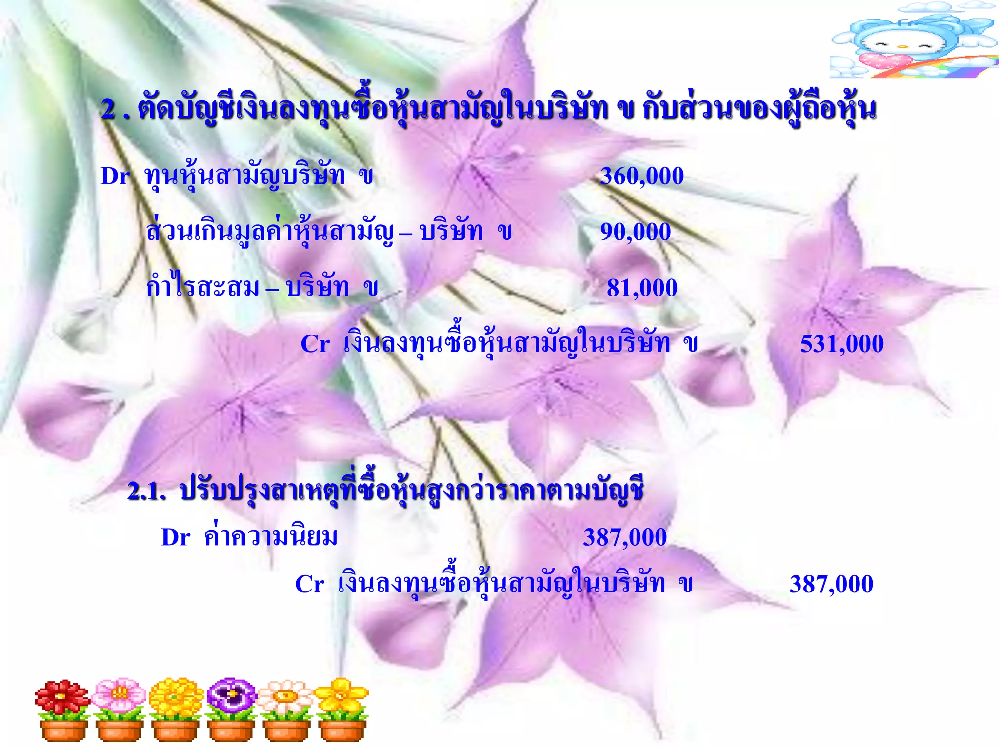 2 . ตัดบัญชี เงินลงทุนซื้อหุ้นสามัญในบริษัท ข กับส่ วนของผู้ถือหุ้น
Dr ทุนหุ้นสามัญบริษท ข ั                      360,000
   ส่ วนเกินมูลค่ าหุ้นสามัญ – บริษท ข
                                   ั          90,000
   กาไรสะสม – บริษท ข    ั                    81,000
                   Cr เงินลงทุนซื้อหุ้นสามัญในบริษท ข
                                                   ั        531,000


  2.1. ปรับปรุ งสาเหตุที่ซือหุ้นสู งกว่าราคาตามบัญชี
                           ้
     Dr ค่ าความนิยม                           387,000
                  Cr เงินลงทุนซือหุ้นสามัญในบริษท ข
                                    ้                ั     387,000
 