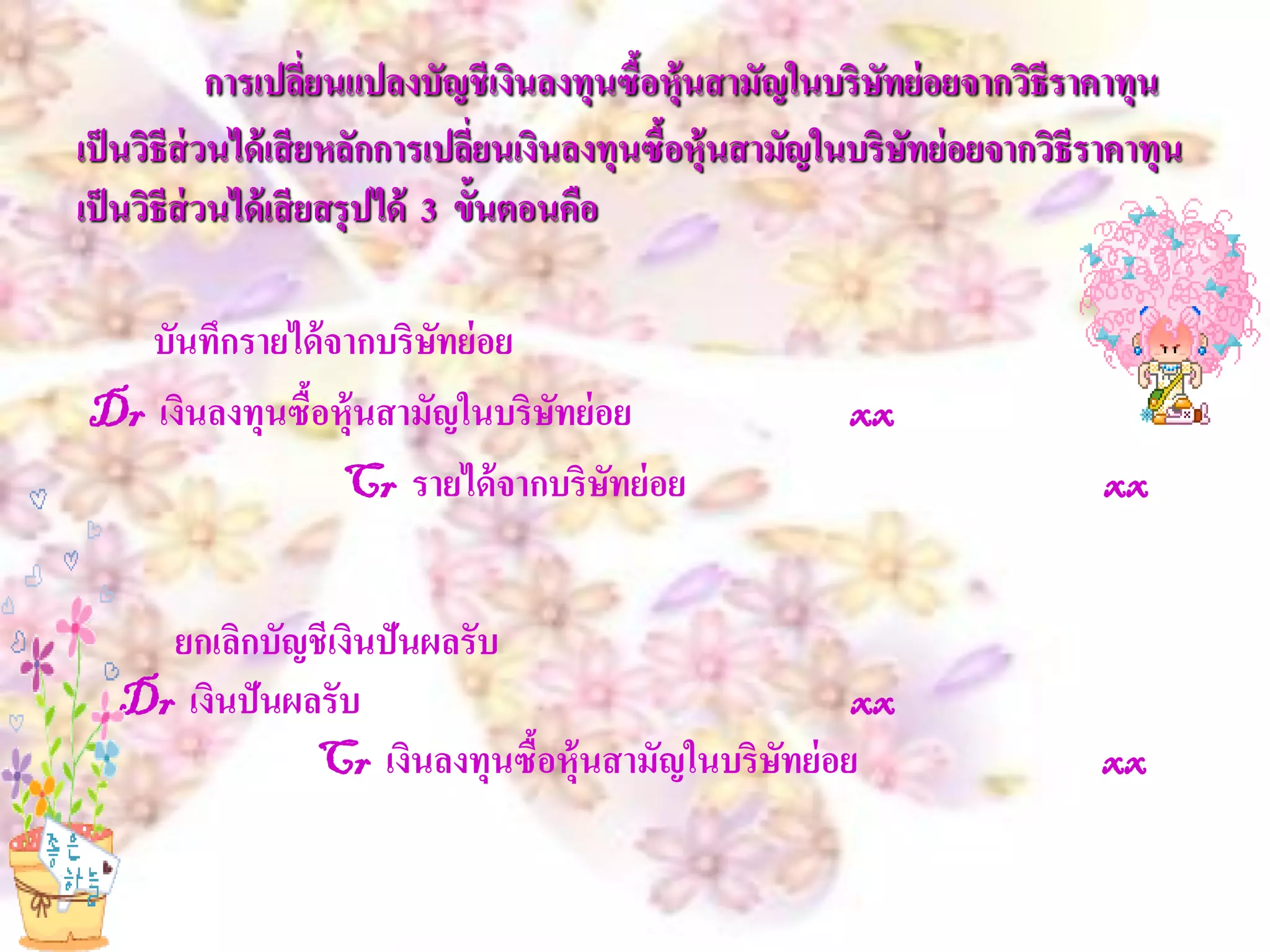 การเปลี่ยนแปลงบัญชีเงินลงทุนซื้อหุ้นสามัญในบริษทย่ อยจากวิธีราคาทุน
                                                              ั
เป็ นวิธีส่วนได้ เสี ยหลักการเปลี่ยนเงินลงทุนซื้อหุ้นสามัญในบริษทย่ อยจากวิธีราคาทุน
                                                                ั
เป็ นวิธีส่วนได้ เสี ยสรุ ปได้ 3 ขั้นตอนคือ

   บันทึกรายได้ จากบริษทย่ อย
                       ั
Dr เงินลงทุนซือหุ้นสามัญในบริษทย่ อย
              ้               ั                           xx
                 Cr รายได้ จากบริษทย่ อย
                                   ั                                          xx


     ยกเลิกบัญชีเงินปันผลรับ
   Dr เงินปันผลรับ                                  xx
               Cr เงินลงทุนซื้อหุ้นสามัญในบริษทย่ อย
                                              ั                              xx
 