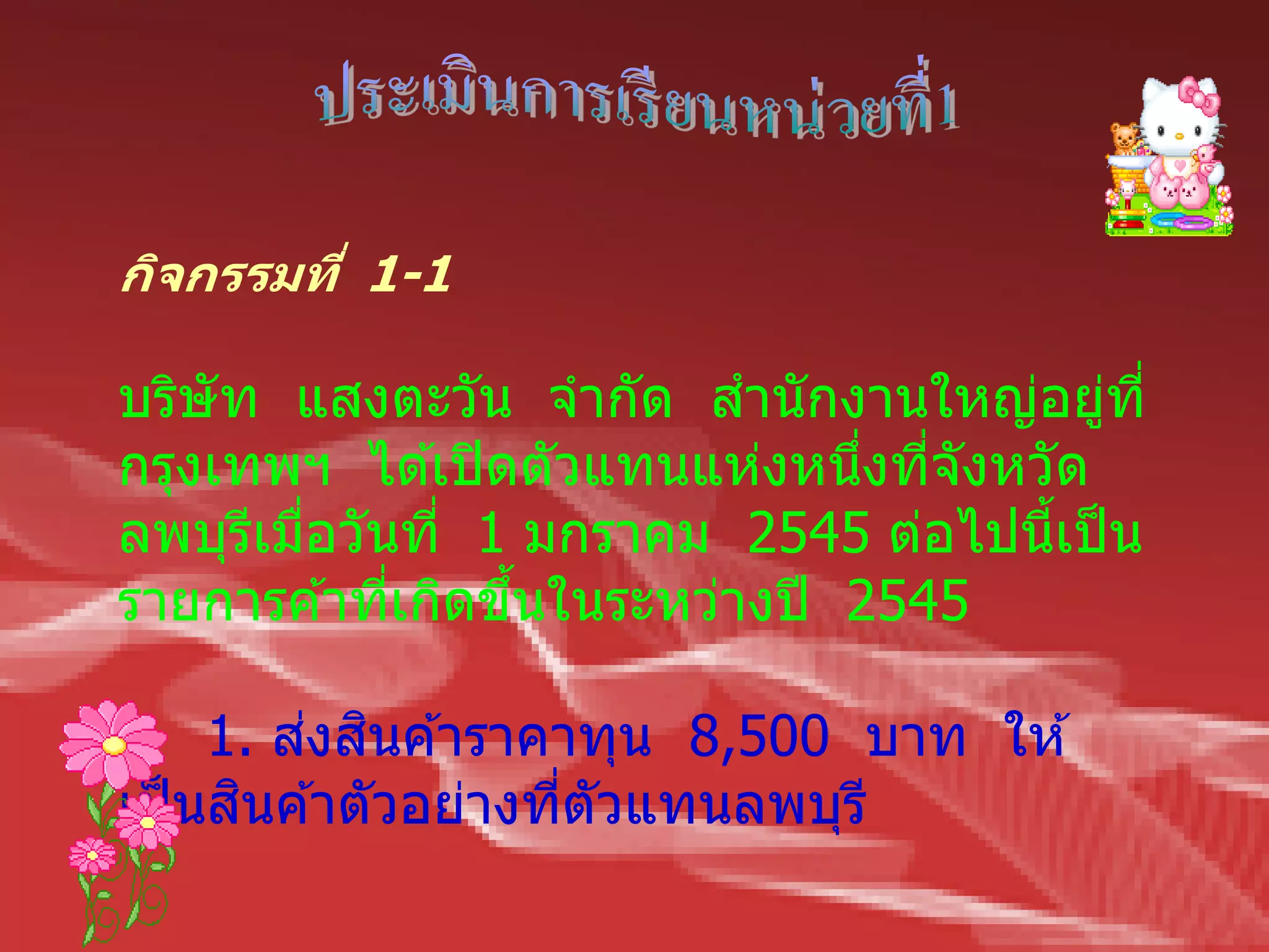 กิจกรรมที่ 1-1

บริษัท แสงตะวัน จากัด สานักงานใหญ่อยูที่  ่
กรุงเทพฯ ได ้เปิ ดตัวแทนแห่งหนึงทีจังหวัด
                                ่ ่
ลพบุรเมือวันที่ 1 มกราคม 2545 ต่อไปนีเป็ น
      ี ่                               ้
รายการค ้าทีเกิดขึนในระหว่างปี 2545
            ่     ้

         ่ ิ
     1. สงสนค ้าราคาทุน 8,500 บาท ให ้
      ิ
เป็ นสนค ้าตัวอย่างทีตัวแทนลพบุรี
                     ่
 