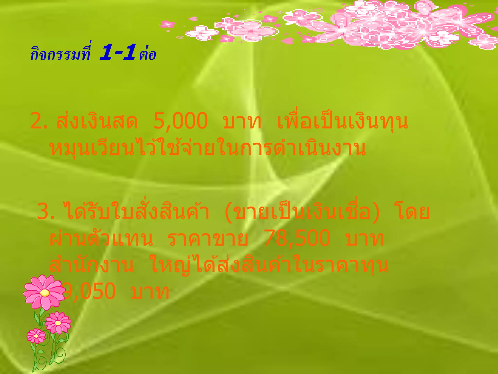 กิจกรรมที่ 1-1 ต่ อ


    ่
2. สงเงินสด 5,000 บาท เพือเป็ นเงินทุน
                            ่
                 ้
  หมุนเวียนไว ้ใชจ่ายในการดาเนินงาน

              ั่ ิ                   ื่
 3. ได ้รับใบสงสนค ้า (ขายเป็ นเงินเชอ) โดย
  ผ่านตัวแทน ราคาขาย 78,500 บาท
                       ่ ิ
  สานักงาน ใหญ่ได ้สงสนค ้าในราคาทุน
  59,050 บาท
 