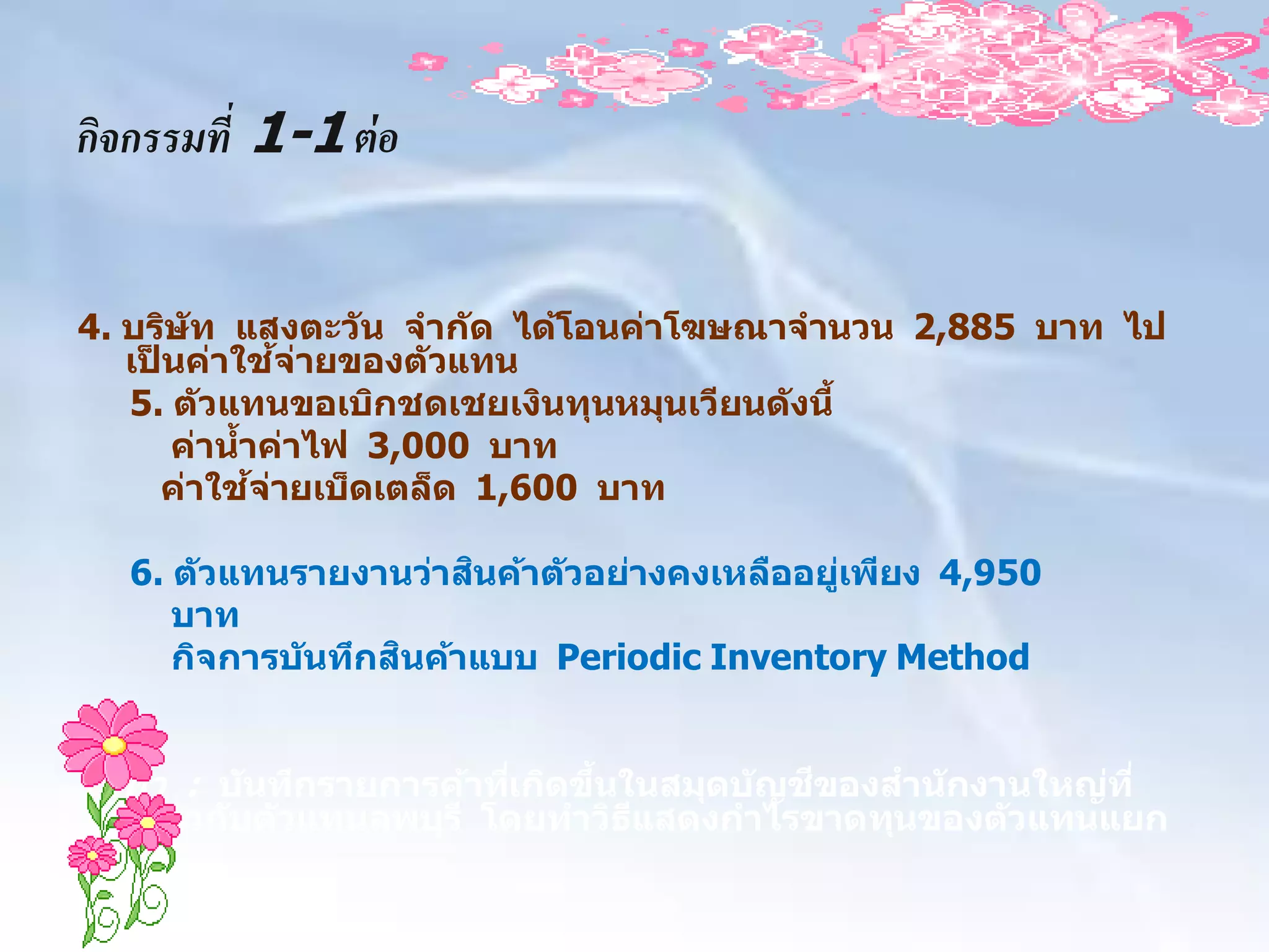 กิจกรรมที่ 1-1 ต่ อ


4. บริษ ัท แสงตะว ัน จาก ัด ได้โอนค่าโฆษณาจานวน 2,885 บาท ไป
                  ้ ่
   เปนค่าใชจายของต ัวแทน
     ็
   5. ต ัวแทนขอเบิกชดเชยเงินทุนหมุนเวียนด ังนี้
       ค่านาค่าไฟ 3,000 บาท
            ้
              ้ ่
       ค่าใชจายเบ็ดเตล็ด 1,600 บาท

                        ิ
   6. ต ัวแทนรายงานว่าสนค้าต ัวอย่างคงเหลืออยูเพียง 4,950
                                              ่
      บาท
                    ิ
      กิจการบ ันทึกสนค้าแบบ Periodic Inventory Method


ให้ทา : บ ันทึกรายการค้าทีเกิดขึนในสมุดบ ัญชของสาน ักงานใหญ่ท ี่
                          ่     ้           ี
  เกียวก ับต ัวแทนลพบุร ี โดยทาวิธแสดงกาไรขาดทุนของต ัวแทนแยก
     ่                            ี
 