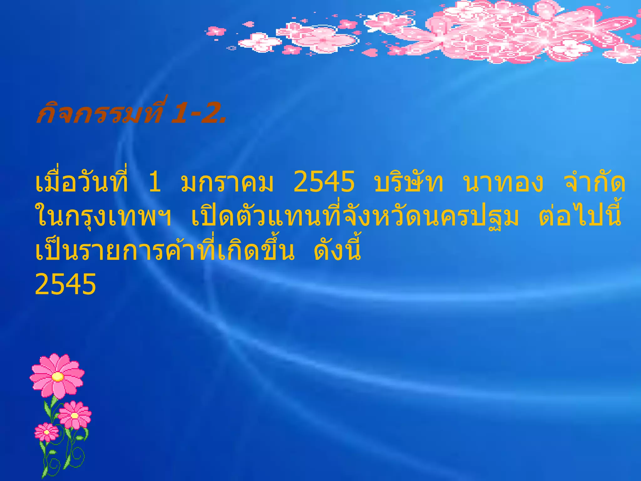 กิจกรรมที่ 1-2.

เมือวันที่ 1 มกราคม 2545 บริษัท นาทอง จากัด
    ่
ในกรุงเทพฯ เปิ ดตัวแทนทีจังหวัดนครปฐม ต่อไปนี้
                            ่
เป็ นรายการค ้าทีเกิดขึน ดังนี้
                 ่     ้
2545
 