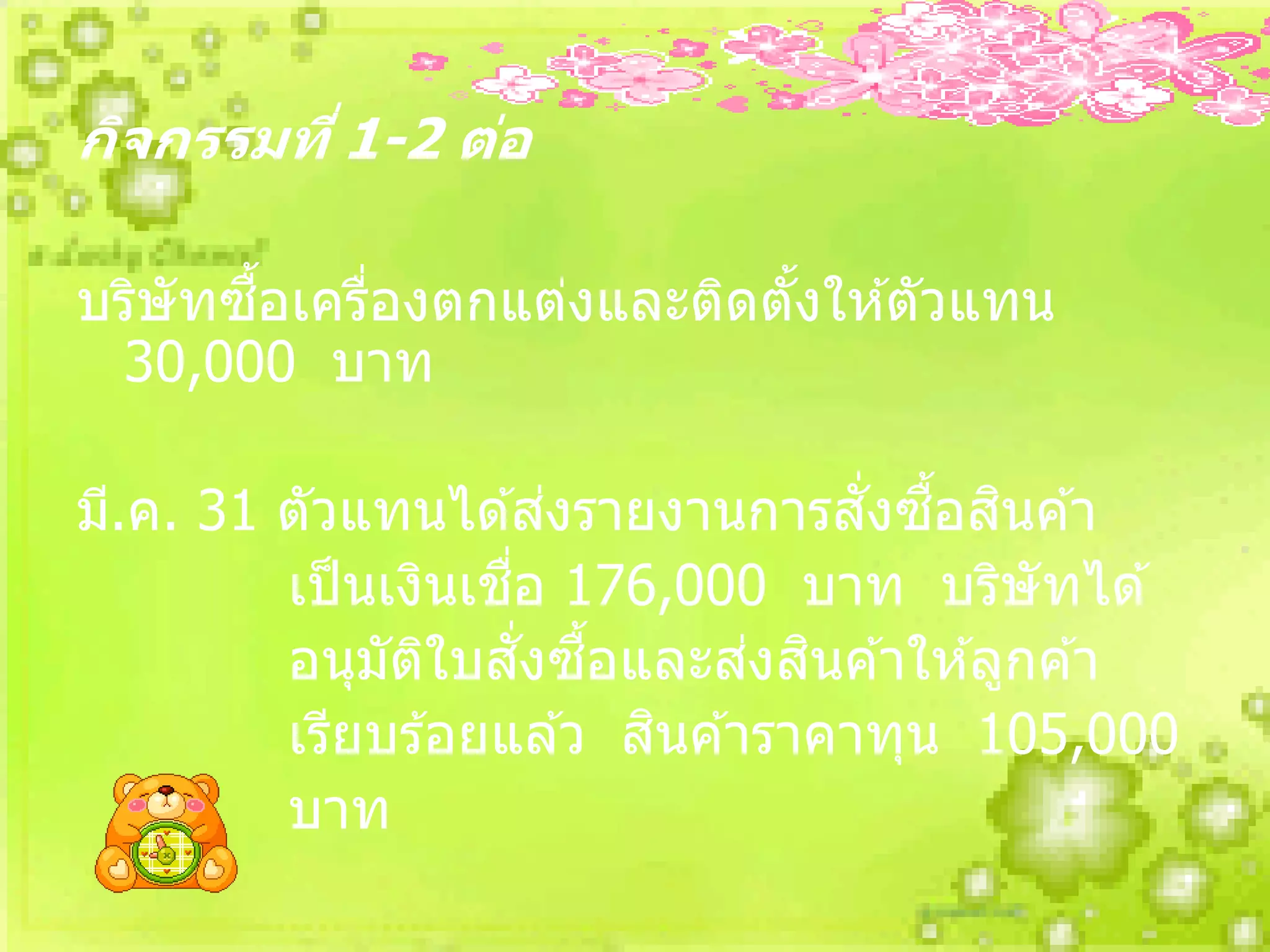 กิจกรรมที่ 1-2 ต่อ

       ื้
บริษัทซอเครืองตกแต่งและติดตังให ้ตัวแทน
            ่               ้
 30,000 บาท

                         ่         ั่ ื้ ิ
มี.ค. 31 ตัวแทนได ้สงรายงานการสงซอสนค ้า
                    ่ื
         เป็ นเงินเชอ 176,000 บาท บริษัทได ้
                       ั่ ื้   ่ ิ
         อนุมัตใบสงซอและสงสนค ้าให ้ลูกค ้า
                 ิ
                             ิ
         เรียบร ้อยแล ้ว สนค ้าราคาทุน 105,000
         บาท
 