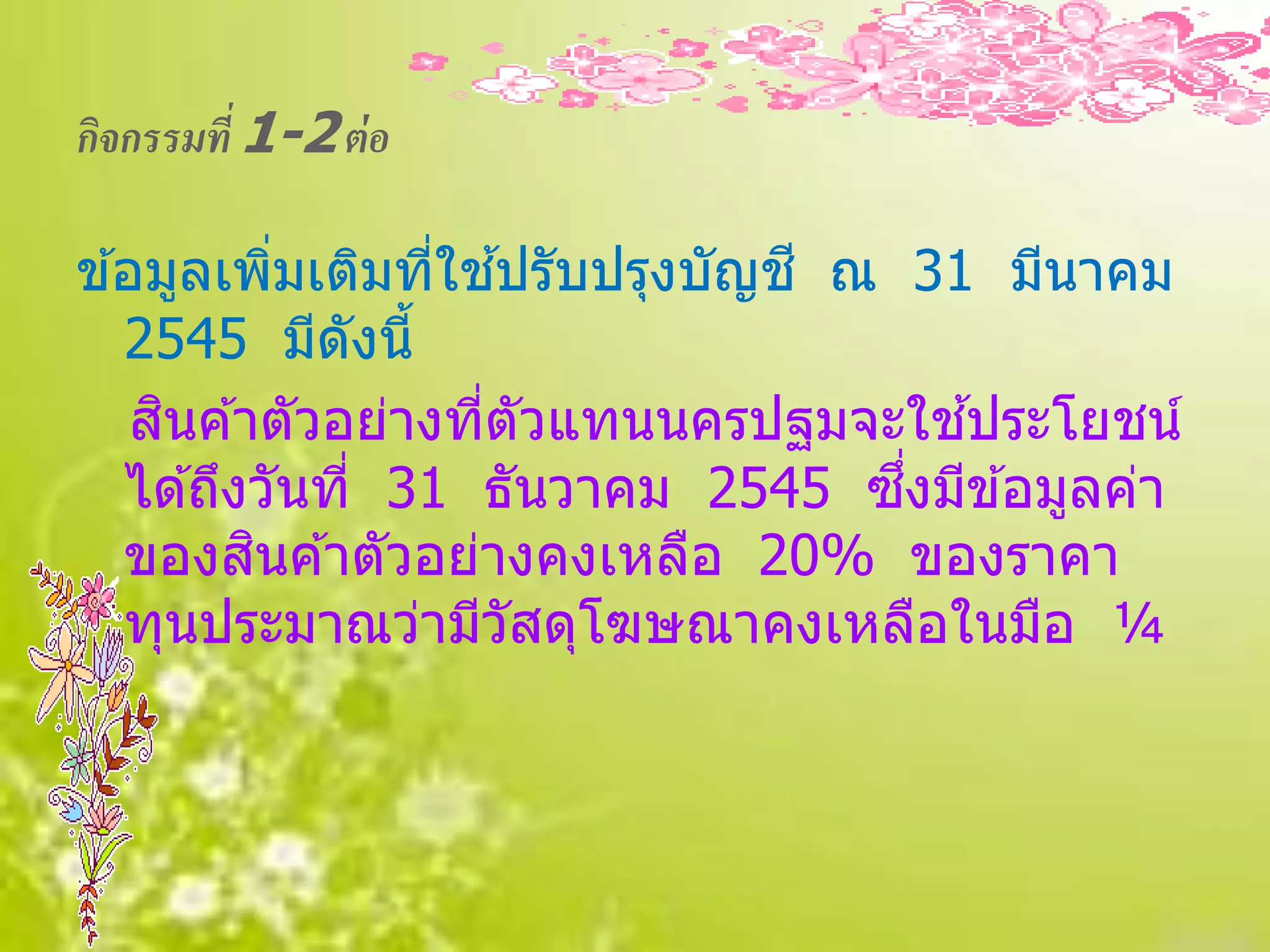 กิจกรรมที่ 1-2 ต่ อ

ข ้อมูลเพิมเติมทีใชปรับปรุงบัญช ี ณ 31 มีนาคม
            ่      ่ ้
   2545 มีดังนี้
     ิ                                 ้
    สนค ้าตัวอย่างทีตัวแทนนครปฐมจะใชประโยชน์
                     ่
                                    ึ่
   ได ้ถึงวันที่ 31 ธันวาคม 2545 ซงมีข ้อมูลค่า
          ิ
   ของสนค ้าตัวอย่างคงเหลือ 20% ของราคา
   ทุนประมาณว่ามีวัสดุโฆษณาคงเหลือในมือ ¼
 