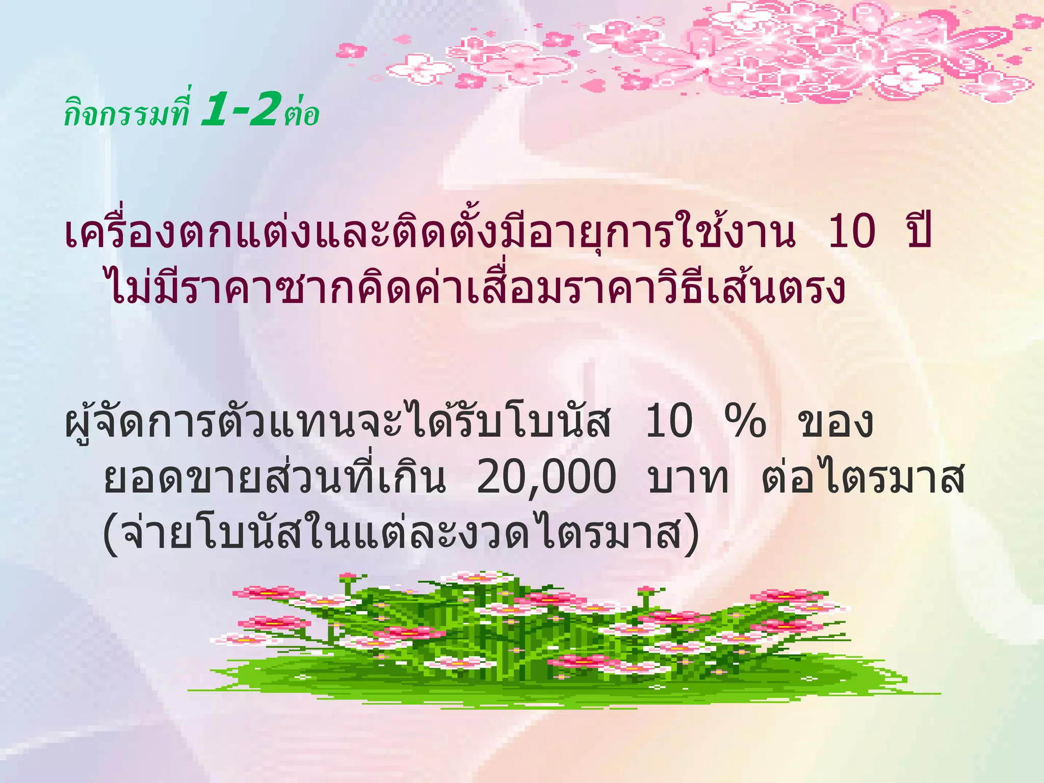 กิจกรรมที่ 1-2 ต่ อ

    ่               ้            ้
เครืองตกแต่งและติดตังมีอายุการใชงาน 10 ปี
                      ื่       ี ้
  ไม่มราคาซากคิดค่าเสอมราคาวิธเสนตรง
      ี

ผู ้จัดการตัวแทนจะได ้รับโบนัส 10 % ของ
              ่
    ยอดขายสวนทีเกิน 20,000 บาท ต่อไตรมาส
                 ่
    (จ่ายโบนัสในแต่ละงวดไตรมาส)
 
