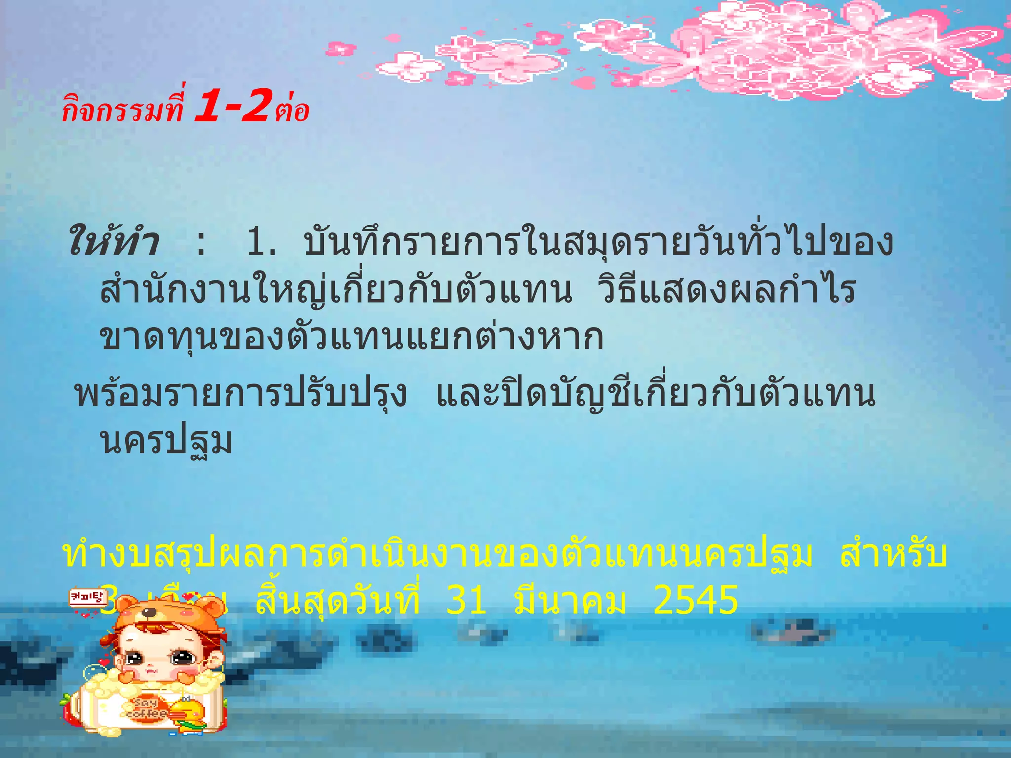 กิจกรรมที่ 1-2 ต่ อ

ให้ทา : 1. บันทึกรายการในสมุดรายวันทั่วไปของ
 สานั กงานใหญ่เกียวกับตัวแทน วิธแสดงผลกาไร
                 ่               ี
 ขาดทุนของตัวแทนแยกต่างหาก
                                ี ่
พร ้อมรายการปรับปรุง และปิ ดบัญชเกียวกับตัวแทน
 นครปฐม

ทางบสรุปผลการดาเนินงานของตัวแทนนครปฐม สาหรับ
           ิ้
  3 เดือน สนสุดวันที่ 31 มีนาคม 2545
 