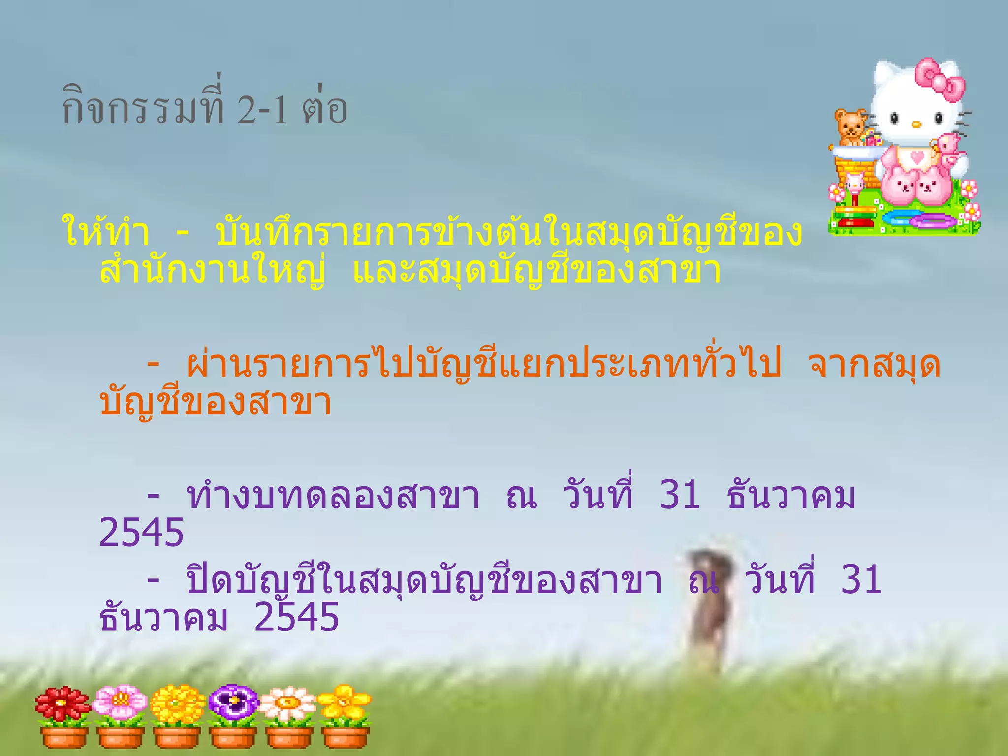 กิจกรรมที่ 2-1 ต่อ
                                        ี
ให ้ทา - บันทึกรายการข ้างต ้นในสมุดบัญชของ
                               ี
  สานั กงานใหญ่ และสมุดบัญชของสาขา

                       ี
     - ผ่านรายการไปบัญชแยกประเภททั่วไป จากสมุด
       ี
  บัญชของสาขา

     - ทางบทดลองสาขา ณ วันที่ 31 ธันวาคม
  2545
               ี         ี
     - ปิ ดบัญชในสมุดบัญชของสาขา ณ วันที่ 31
  ธันวาคม 2545
 