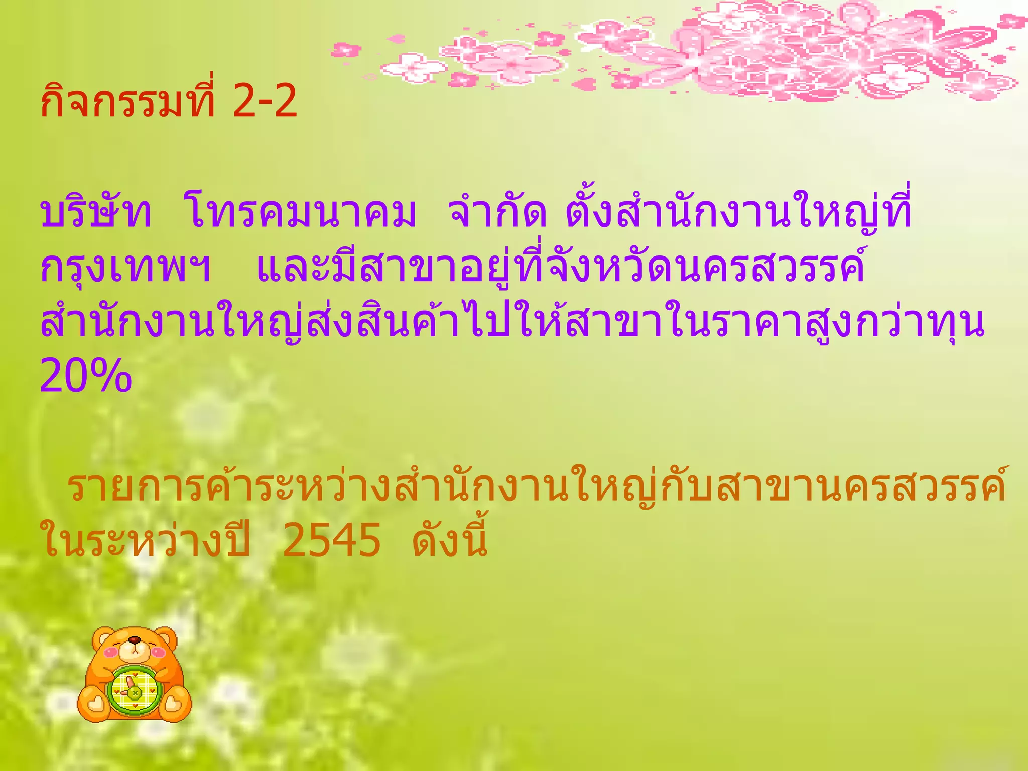 กิจกรรมที่ 2-2

บริษัท โทรคมนาคม จากัด ตังสานักงานใหญ่ที่
                           ้
กรุงเทพฯ และมีสาขาอยูทจังหวัดนครสวรรค์
                      ่ ี่
             ่ ิ
สานักงานใหญ่สงสนค ้าไปให ้สาขาในราคาสูงกว่าทุน
20%

 รายการค ้าระหว่างสานักงานใหญ่กับสาขานครสวรรค์
ในระหว่างปี 2545 ดังนี้
 