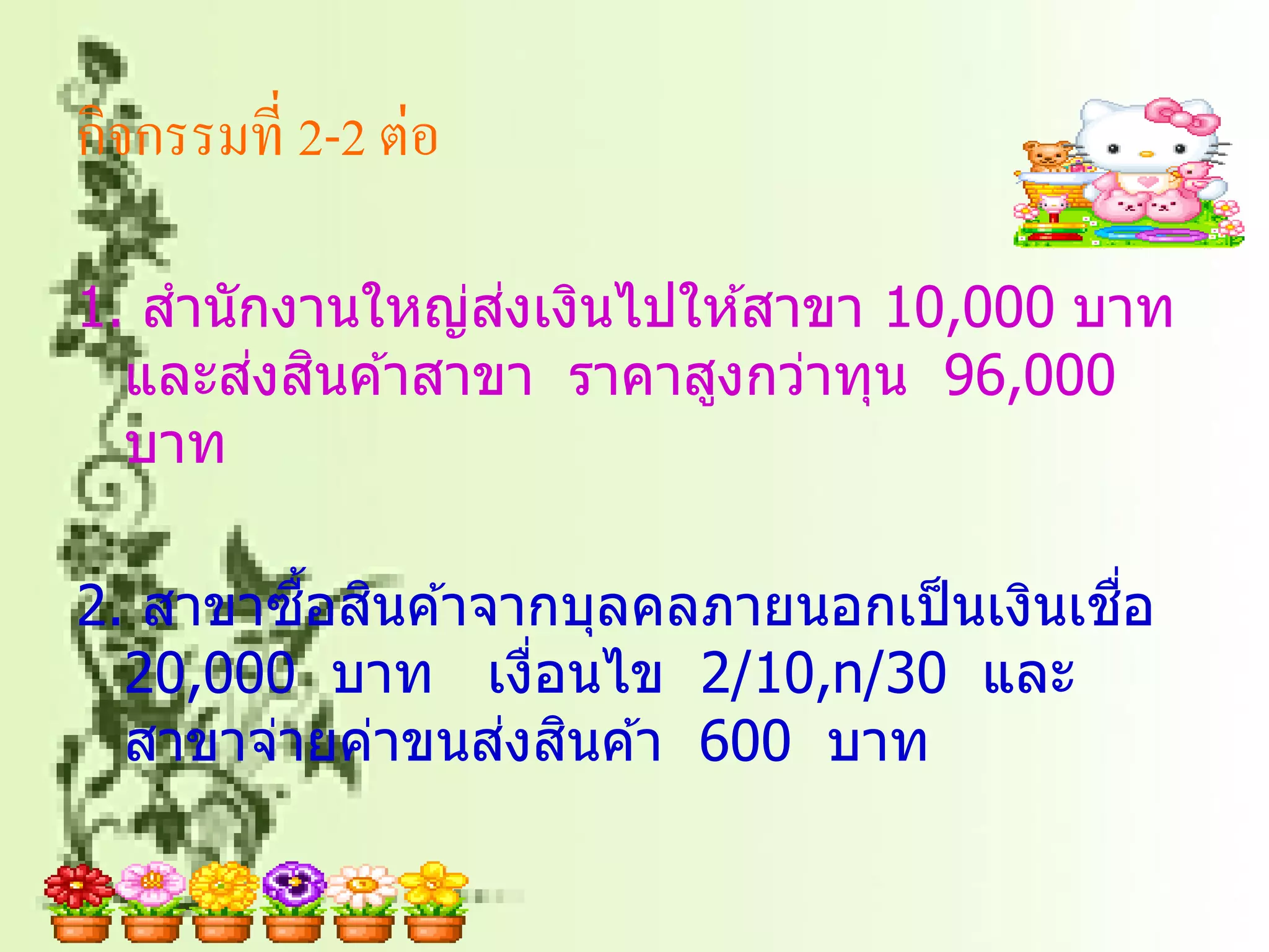 กิจกรรมที่ 2-2 ต่อ

                ่
1. สานักงานใหญ่สงเงินไปให ้สาขา 10,000 บาท
       ่ ิ
  และสงสนค ้าสาขา ราคาสูงกว่าทุน 96,000
  บาท

         ื้ ิ                           ื่
2. สาขาซอสนค ้าจากบุลคลภายนอกเป็ นเงินเชอ
  20,000 บาท เงือนไข 2/10,n/30 และ
                 ่
                ่ ิ
  สาขาจ่ายค่าขนสงสนค ้า 600 บาท
 