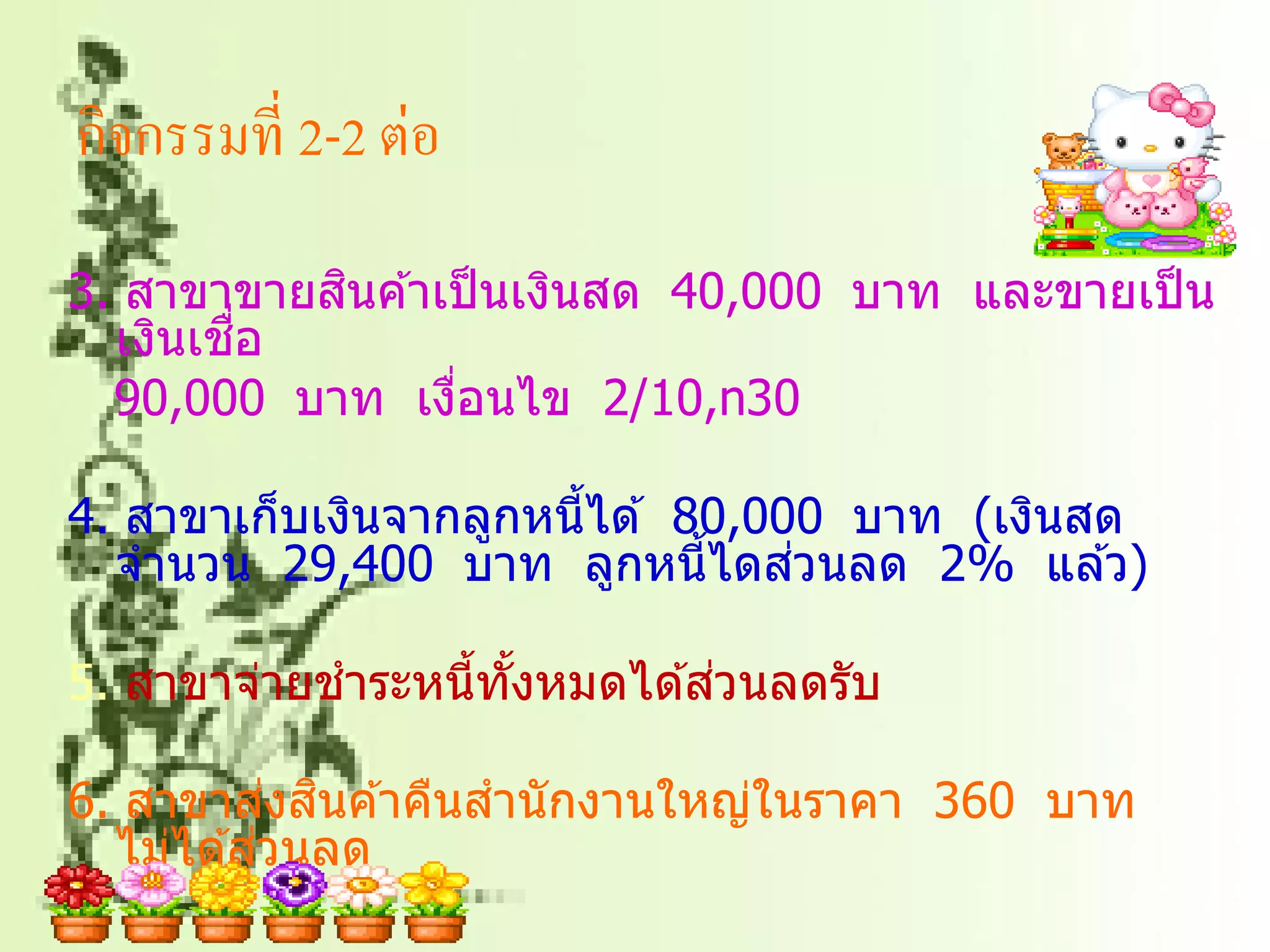 กิจกรรมที่ 2-2 ต่อ
           ิ
3. สาขาขายสนค ้าเป็ นเงินสด 40,000 บาท และขายเป็ น
        ่ื
  เงินเชอ
  90,000 บาท เงือนไข 2/10,n30
                 ่

4. สาขาเก็บเงินจากลูกหนี้ได ้ 80,000 บาท (เงินสด
                                   ่
  จานวน 29,400 บาท ลูกหนี้ไดสวนลด 2% แล ้ว)

                              ่
5. สาขาจ่ายชาระหนี้ทังหมดได ้สวนลดรับ
                     ้

            ่ ิ
6. สาขาสงสนค ้าคืนสานั กงานใหญ่ในราคา 360 บาท
          ่
  ไม่ได ้สวนลด
 