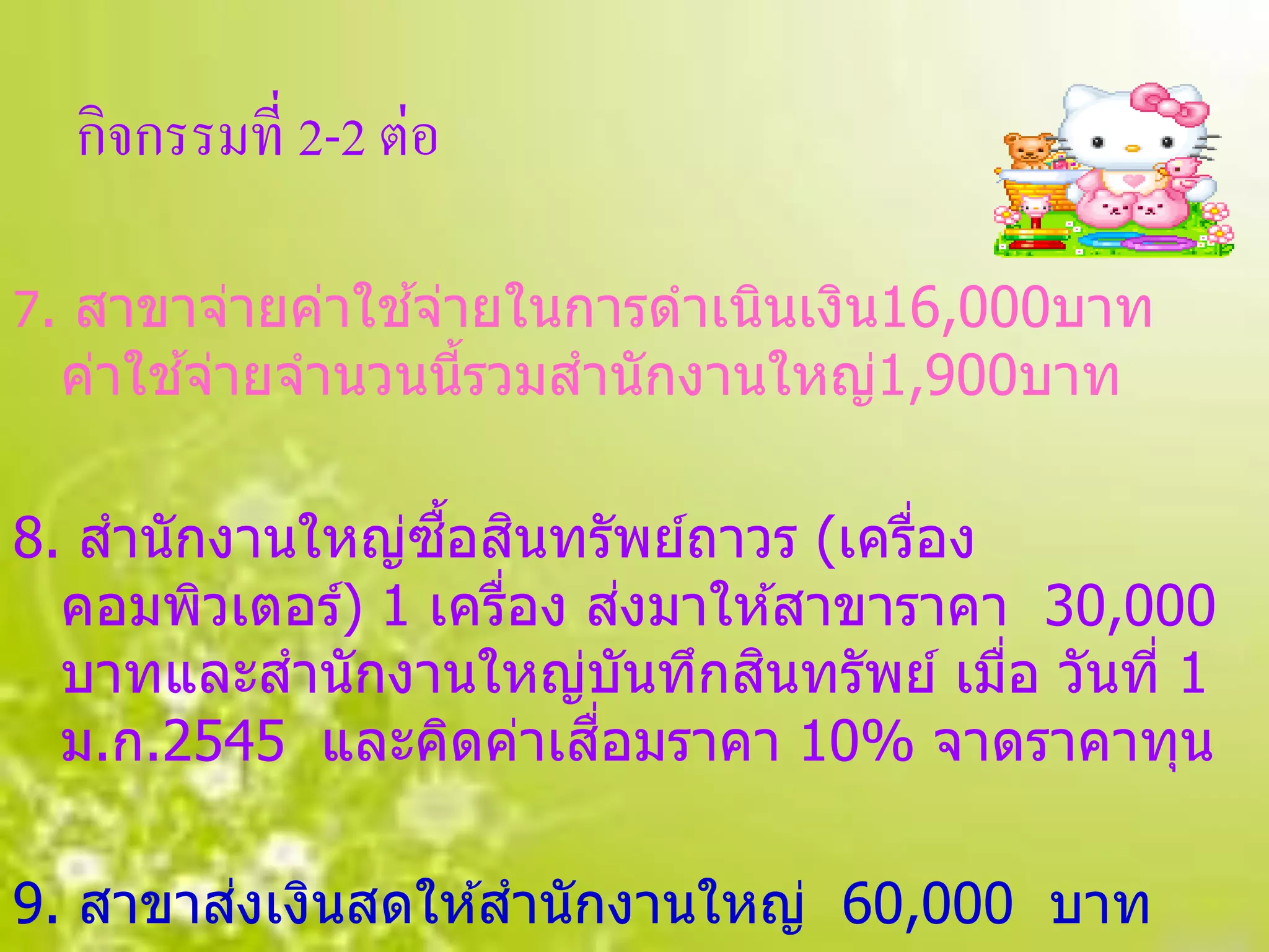 กิจกรรมที่ 2-2 ต่อ

                ้
7. สาขาจ่ายค่าใชจ่ายในการดาเนินเงิน16,000บาท
      ้
 ค่าใชจ่ายจานวนนีรวมสานักงานใหญ่1,900บาท
                 ้

                  ื้ ิ
8. สานักงานใหญ่ซอสนทรัพย์ถาวร (เครือง่
                            ่
  คอมพิวเตอร์) 1 เครือง สงมาให ้สาขาราคา 30,000
                     ่
                              ิ
  บาทและสานักงานใหญ่บันทึกสนทรัพย์ เมือ วันที่ 1
                                        ่
                         ื่
  ม.ก.2545 และคิดค่าเสอมราคา 10% จาดราคาทุน

        ่
9. สาขาสงเงินสดให ้สานักงานใหญ่ 60,000 บาท
 