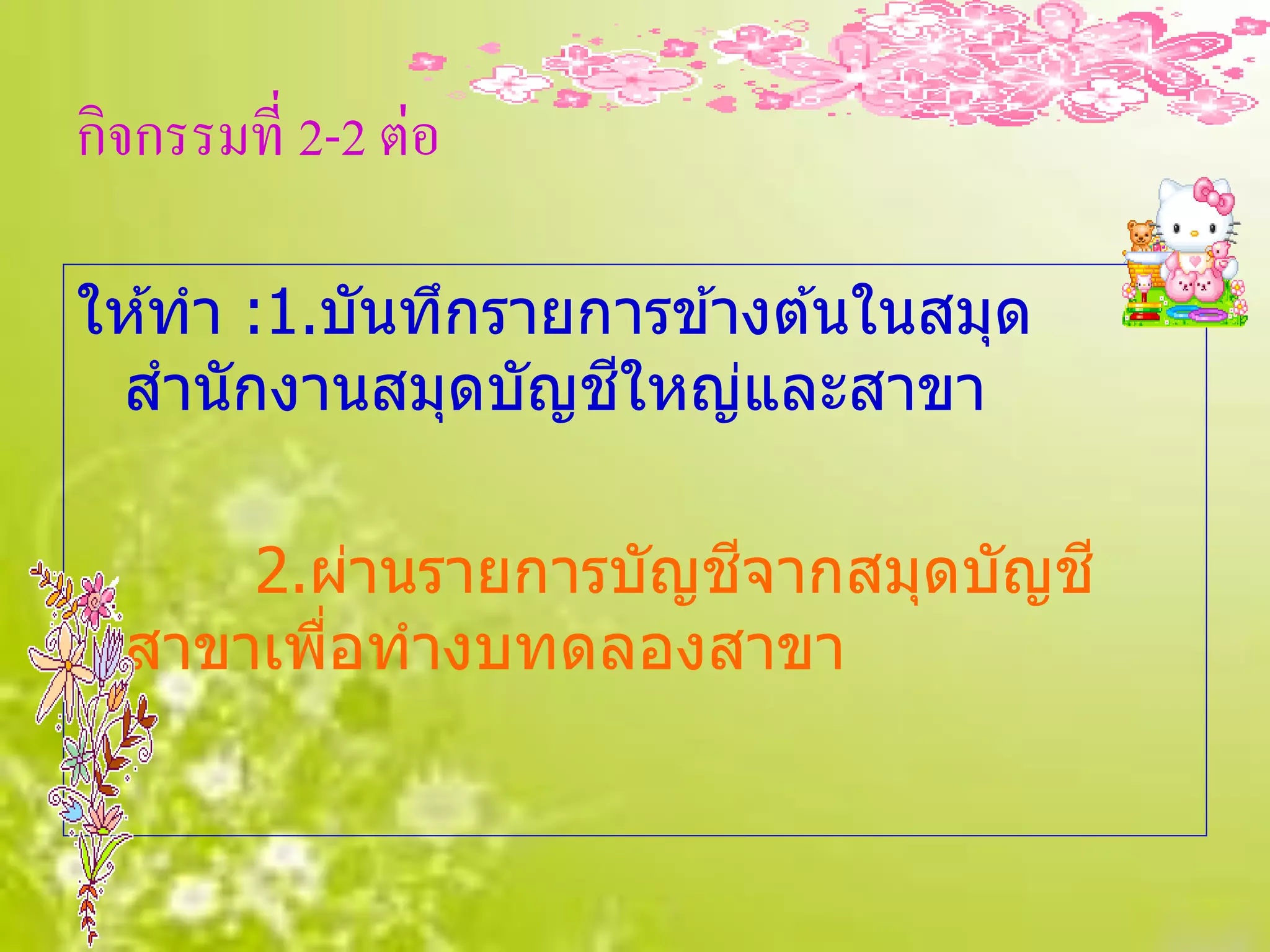 กิจกรรมที่ 2-2 ต่อ

ให ้ทา :1.บันทึกรายการข ้างต ้นในสมุด
                    ี
 สานักงานสมุดบัญชใหญ่และสาขา

      2.ผ่านรายการบัญชจากสมุดบัญช ี
                      ี
  สาขาเพือทางบทดลองสาขา
         ่
 