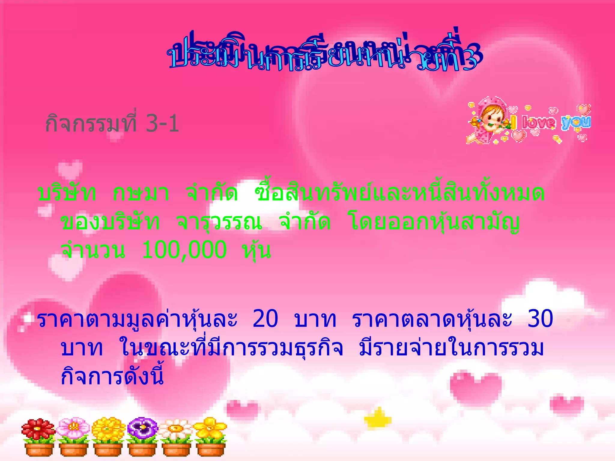 กิจกรรมที่ 3-1

                     ้ื ิ             ิ ้
บริษัท กษมา จากัด ซอสนทรัพย์และหนี้สนทังหมด
  ของบริษัท จารุวรรณ จากัด โดยออกหุ ้นสามัญ
  จานวน 100,000 หุ ้น

ราคาตามมูลค่าหุ ้นละ 20 บาท ราคาตลาดหุ ้นละ 30
  บาท ในขณะทีมการรวมธุรกิจ มีรายจ่ายในการรวม
                  ่ ี
  กิจการดังนี้
 