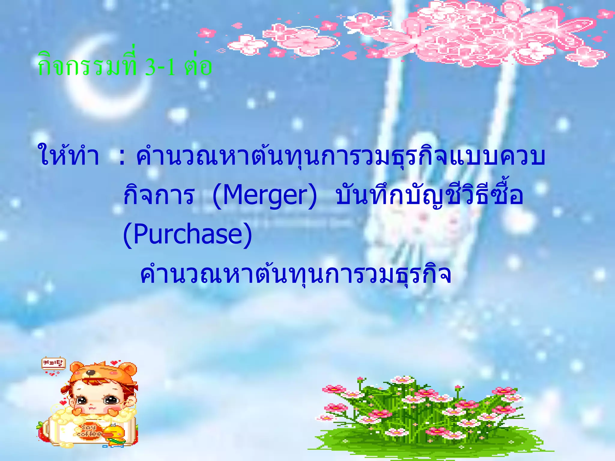 กิจกรรมที่ 3-1 ต่อ

ให ้ทา : คานวณหาต ้นทุนการวมธุรกิจแบบควบ
                                   ี ิ ี ื้
        กิจการ (Merger) บันทึกบัญชวธซอ
        (Purchase)
         คานวณหาต ้นทุนการวมธุรกิจ
 