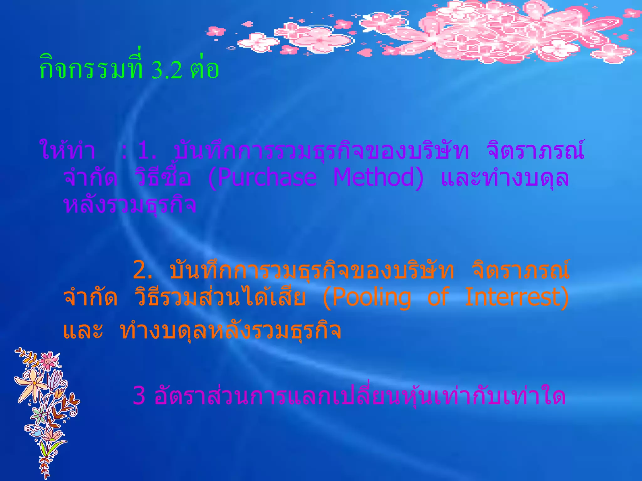 กิจกรรมที่ 3.2 ต่อ

ให ้ทา : 1. บันทึกการรวมธุรกิจของบริษัท จิตราภรณ์
           ี ื้
  จากัด วิธซอ (Purchase Method) และทางบดุล
  หลังรวมธุรกิจ

        2. บันทึกการวมธุรกิจของบริษัท จิตราภรณ์
               ่       ี
  จากัด วิธรวมสวนได ้เสย (Pooling of Interrest)
           ี
  และ ทางบดุลหลังรวมธุรกิจ

                 ่
         3 อัตราสวนการแลกเปลียนหุ ้นเท่ากับเท่าใด
                             ่
 