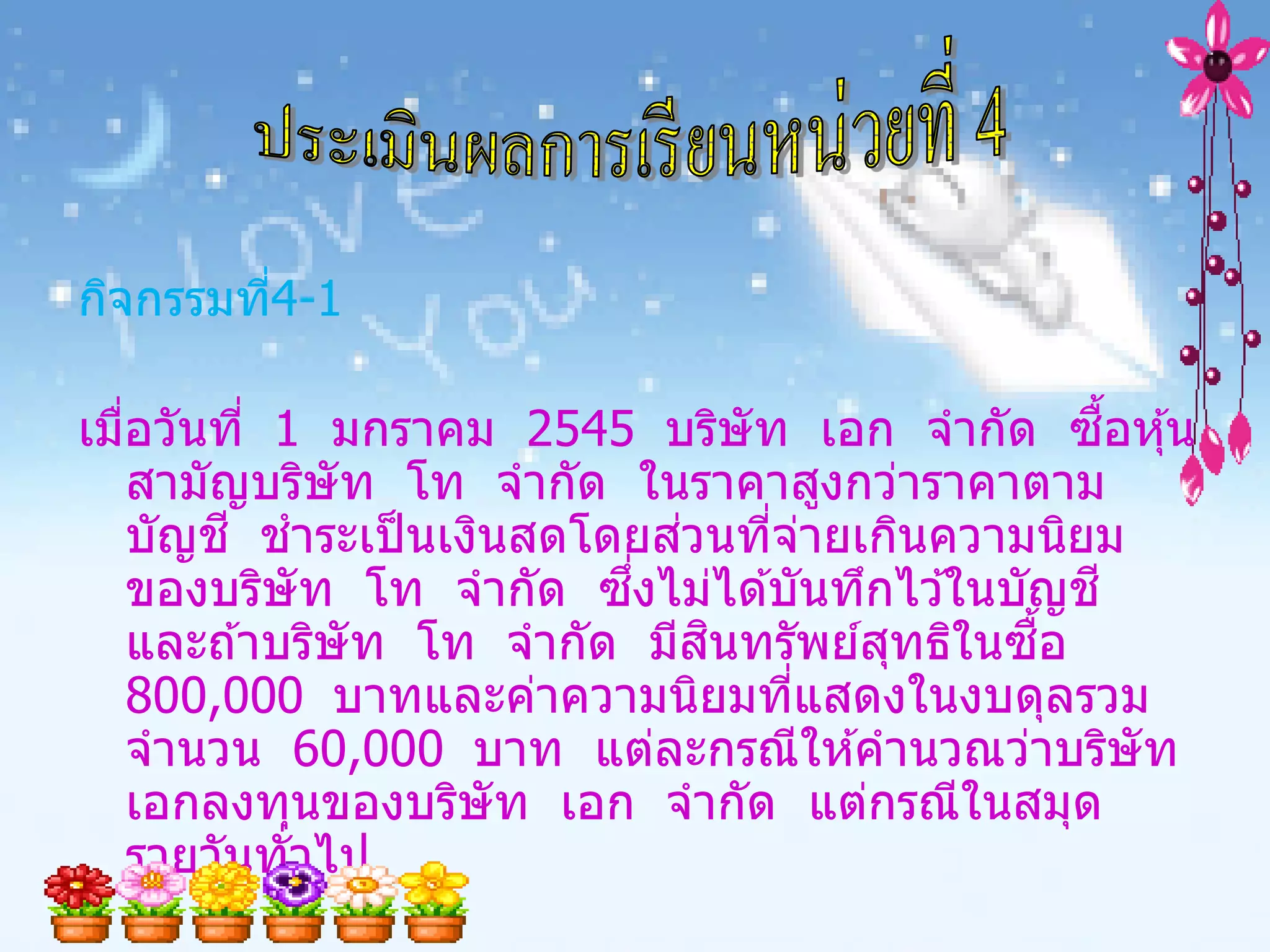 กิจกรรมที4-1
         ่

เมือวันที่ 1 มกราคม 2545 บริษัท เอก จากัด ซอหุ ้น
   ่                                                ื้
     สามัญบริษัท โท จากัด ในราคาสูงกว่าราคาตาม
     บัญช ี ชาระเป็ นเงินสดโดยสวนทีจายเกินความนิยม
                                ่   ่ ่
     ของบริษัท โท จากัด ซงไม่ได ้บันทึกไว ้ในบัญช ี
                             ึ่
                                  ิ
     และถ ้าบริษัท โท จากัด มีสนทรัพย์สทธิในซอ
                                        ุ      ื้
     800,000 บาทและค่าความนิยมทีแสดงในงบดุลรวม
                                      ่
     จานวน 60,000 บาท แต่ละกรณีให ้คานวณว่าบริษัท
     เอกลงทุนของบริษัท เอก จากัด แต่กรณีในสมุด
     รายวันทั่วไป
 