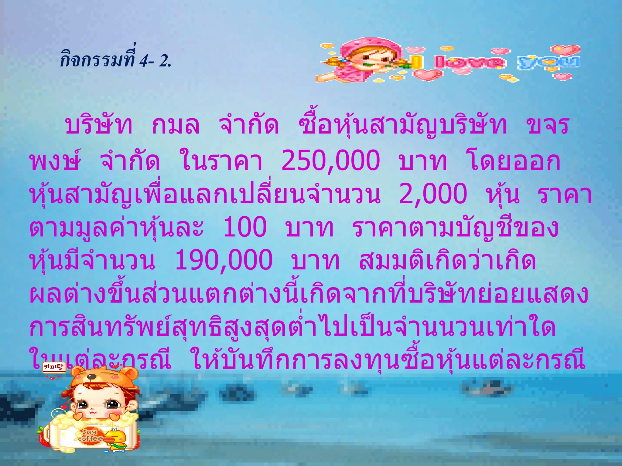 กิจกรรมที่ 4- 2.

                           ื้
     บริษัท กมล จากัด ซอหุ ้นสามัญบริษัท ขจร
พงษ์ จากัด ในราคา 250,000 บาท โดยออก
หุ ้นสามัญเพือแลกเปลียนจานวน 2,000 หุ ้น ราคา
               ่     ่
ตามมูลค่าหุ ้นละ 100 บาท ราคาตามบัญชของ  ี
หุ ้นมีจานวน 190,000 บาท สมมติเกิดว่าเกิด
           ้ ่
ผลต่างขึนสวนแตกต่างนีเกิดจากทีบริษัทย่อยแสดง
                       ้        ่
        ิ
การสนทรัพย์สทธิสงสุดตาไปเป็ นจานนวนเท่าใด
                 ุ ู     ่
                                  ้ื
ในแต่ละกรณี ให ้บันทึกการลงทุนซอหุ ้นแต่ละกรณี
 