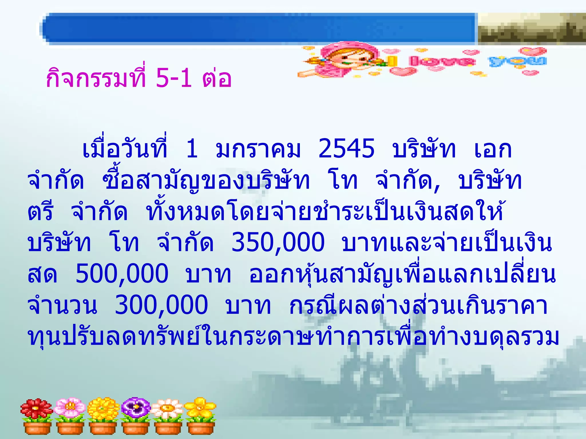 กิจกรรมที่ 5-1 ต่อ

     เมือวันที่ 1 มกราคม 2545 บริษัท เอก
        ่
          ื้
จากัด ซอสามัญของบริษัท โท จากัด, บริษัท
ตรี จากัด ทังหมดโดยจ่ายชาระเป็ นเงินสดให ้
             ้
บริษัท โท จากัด 350,000 บาทและจ่ายเป็ นเงิน
สด 500,000 บาท ออกหุ ้นสามัญเพือแลกเปลียน
                                   ่       ่
                                     ่
จานวน 300,000 บาท กรณีผลต่างสวนเกินราคา
ทุนปรับลดทรัพย์ในกระดาษทาการเพือทางบดุลรวม
                                 ่
 