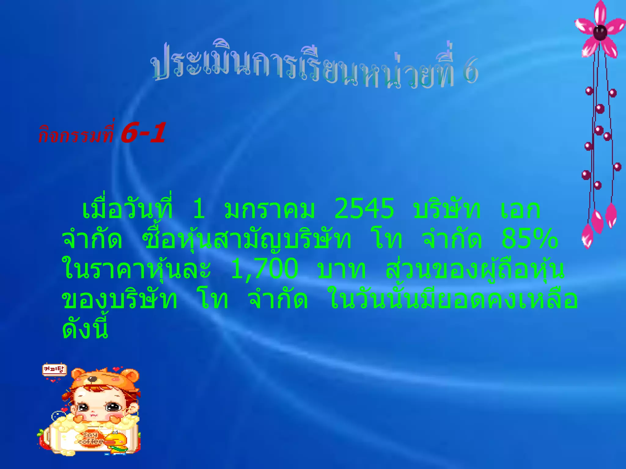 กิจกรรมที่ 6-1

    เมือวันที่ 1 มกราคม 2545 บริษัท เอก
       ่
           ื้
  จากัด ซอหุ ้นสามัญบริษัท โท จากัด 85%
                             ่
  ในราคาหุ ้นละ 1,700 บาท สวนของผู ้ถือหุ ้น
  ของบริษัท โท จากัด ในวันนันมียอดคงเหลือ
                               ้
  ดังนี้
 