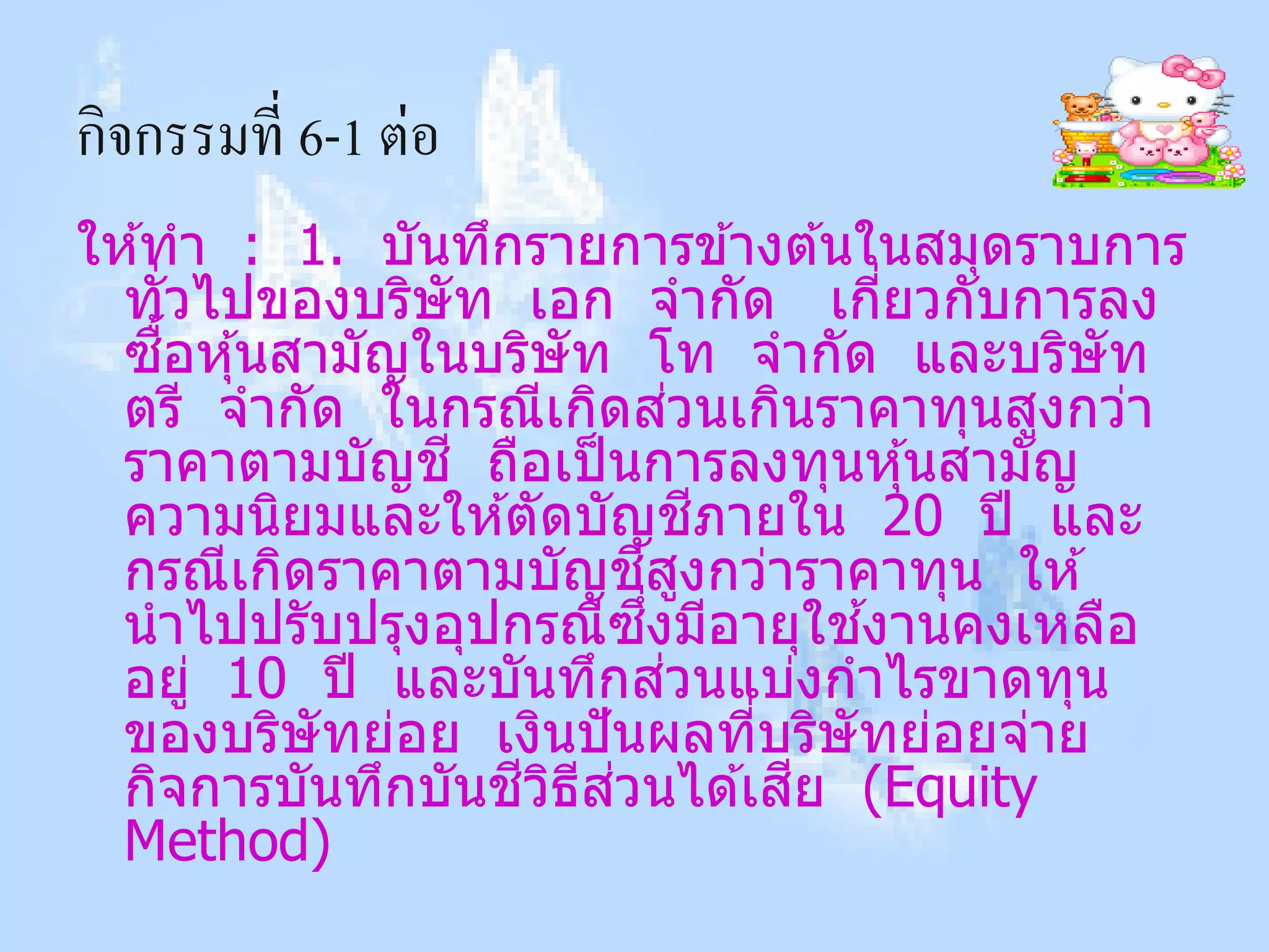 กิจกรรมที่ 6-1 ต่อ
ให ้ทา : 1. บันทึกรายการข ้างต ้นในสมุดราบการ
  ทั่วไปของบริษัท เอก จากัด เกียวกับการลง ่
     ื้
  ซอหุ ้นสามัญในบริษัท โท จากัด และบริษัท
                                ่
  ตรี จากัด ในกรณีเกิดสวนเกินราคาทุนสูงกว่า
  ราคาตามบัญช ี ถือเป็ นการลงทุนหุ ้นสามัญ
                                  ี
  ความนิยมและให ้ตัดบัญชภายใน 20 ปี และ
                          ี ู
  กรณีเกิดราคาตามบัญชสงกว่าราคาทุน ให ้
                           ึ่           ้
  นาไปปรับปรุงอุปกรณีซงมีอายุใชงานคงเหลือ
                              ่
  อยู่ 10 ปี และบันทึกสวนแบ่งกาไรขาดทุน
  ของบริษัทย่อย เงินปั นผลทีบริษัทย่อยจ่าย
                                    ่
                  ี ิ ี ่
  กิจการบันทึกบันชวธสวนได ้เสย (Equityี
  Method)
 