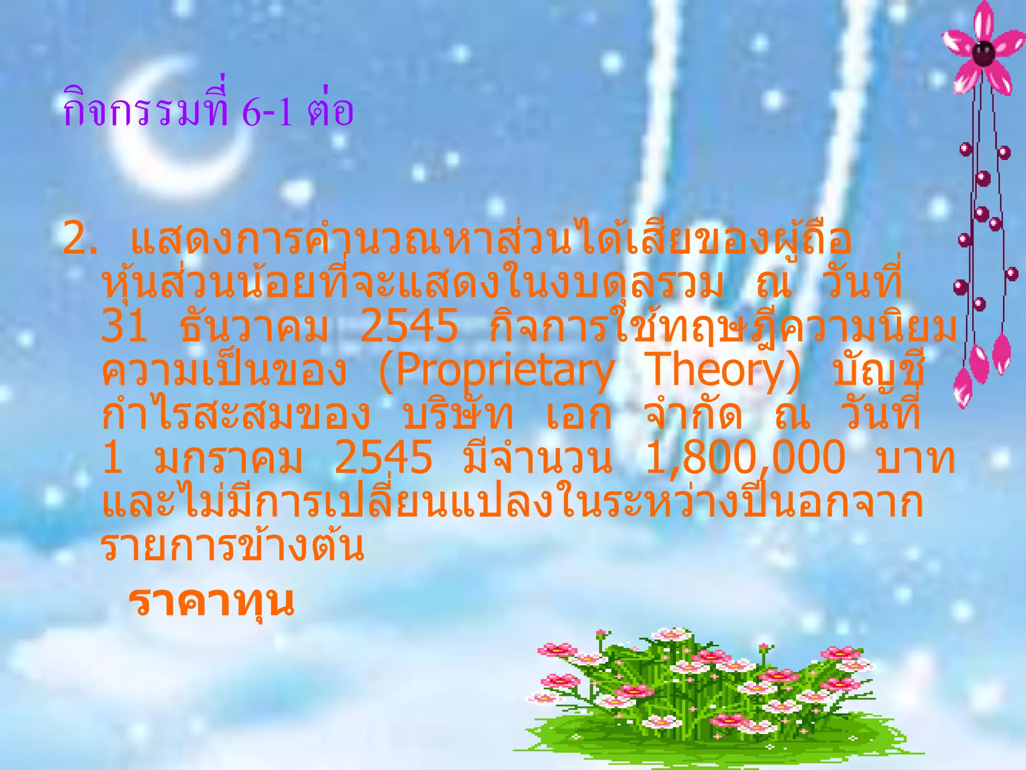 กิจกรรมที่ 6-1 ต่อ

                        ่       ี
2. แสดงการคานวณหาสวนได ้เสยของผู ้ถือ
        ่
  หุ ้นสวนน ้อยทีจะแสดงในงบดุลรวม ณ วันที่
                 ่
                              ้
  31 ธันวาคม 2545 กิจการใชทฤษฎีความนิยม
  ความเป็ นของ (Proprietary Theory) บัญช ี
  กาไรสะสมของ บริษัท เอก จากัด ณ วันที่
  1 มกราคม 2545 มีจานวน 1,800,000 บาท
  และไม่มการเปลียนแปลงในระหว่างปี นอกจาก
           ี       ่
  รายการข ้างต ้น
   ราคาทุน
 