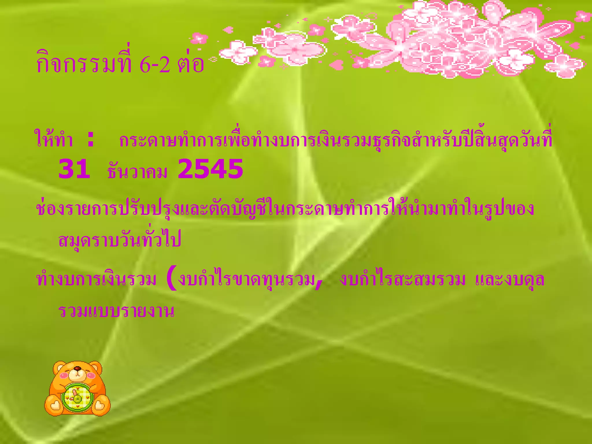 กิจกรรมที่ 6-2 ต่อ

ให้ ทา : กระดาษทาการเพื่อทางบการเงินรวมธุรกิจสาหรับปี สิ้นสุ ดวันที่
    31 ธันวาคม 2545
ช่ องรายการปรับปรุงและตัดบัญชี ในกระดาษทาการให้ นามาทาในรูปของ
    สมุดราบวันทั่วไป
ทางบการเงินรวม (งบกาไรขาดทุนรวม, งบกาไรสะสมรวม และงบดุล
    รวมแบบรายงาน
 