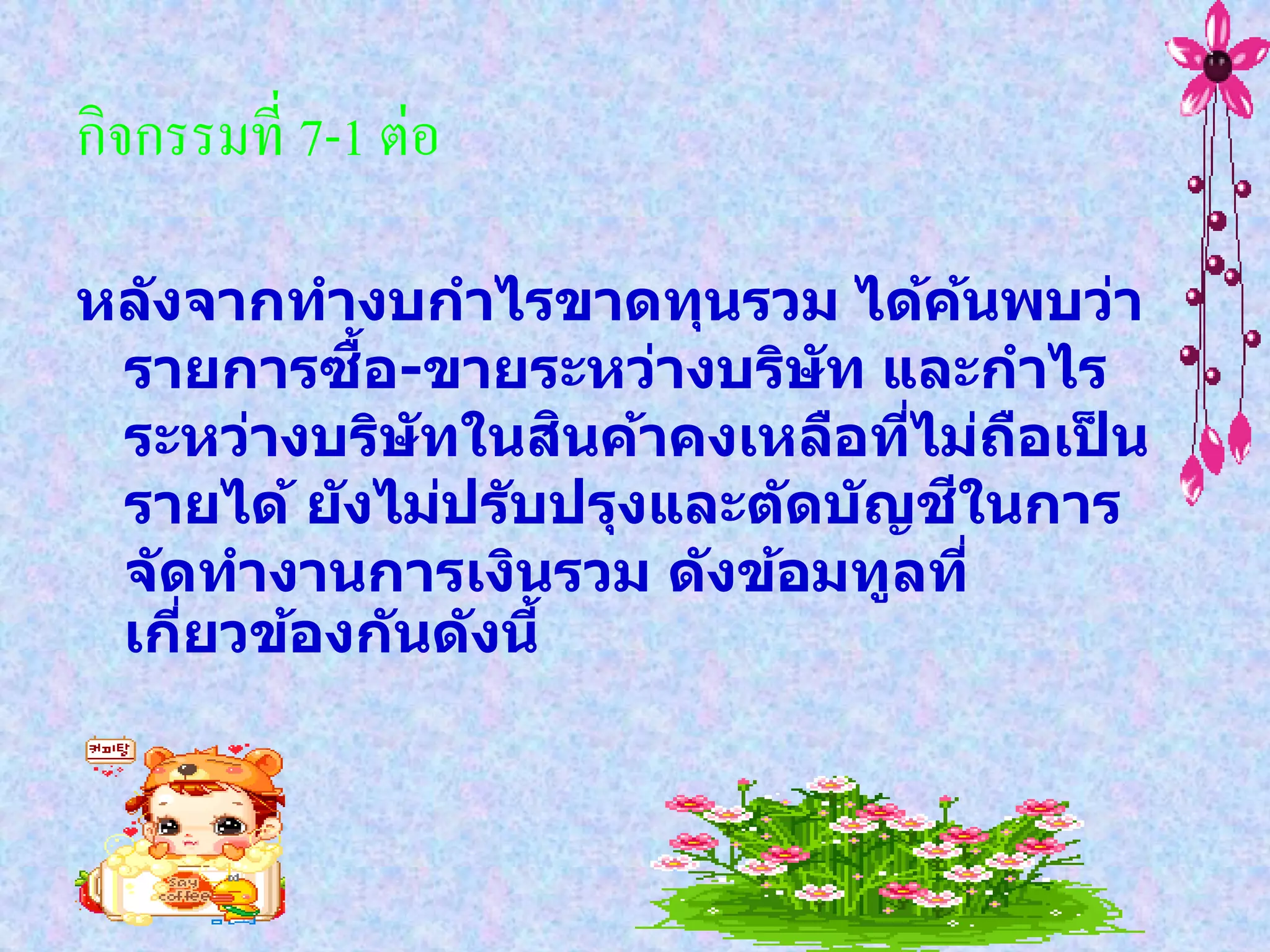 กิจกรรมที่ 7-1 ต่อ

หล ังจากทางบกาไรขาดทุนรวม ได้คนพบว่า   ้
            ื้
 รายการซอ-ขายระหว่างบริษ ัท และกาไร
                      ิ
 ระหว่างบริษ ัทในสนค้าคงเหลือทีไม่ถอเปน
                                   ่     ื ็
                                     ี
 รายได้ ย ังไม่ปร ับปรุงและต ัดบ ัญชในการ
 จ ัดทางานการเงินรวม ด ังข้อมทูลที่
 เกียวข้องก ันด ังนี้
     ่
 