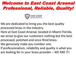 Welcome to East Coast Arsenal
Professional, Reliable, Quality!
We are dedicated to bring you the best quality
processed brass in the industry.
Here at East Coast Arsenal, located in Miami Florida,
we strive to give our customers nothing but the best
processed, polished and once-fired brass.
We genuinely make you number one.
If professionalism, reliability and quality is what you
are looking for in your brass provider – WE ARE IT!
 