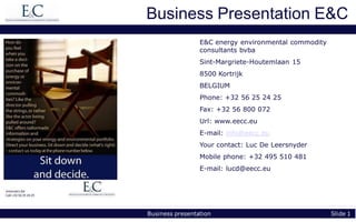 Business Presentation E&C
                 E&C energy environmental commodity
                 consultants bvba
                 Sint-Margriete-Houtemlaan 15
                 8500 Kortrijk
                 BELGIUM
                 Phone: +32 56 25 24 25
                 Fax: +32 56 800 072
                 Url: www.eecc.eu
                 E-mail: info@eecc.eu
                 Your contact: Luc De Leersnyder
                 Mobile phone: +32 495 510 481
                 E-mail: lucd@eecc.eu




Business presentation                                 Slide 1
 