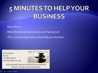 5 minutes to help your business Dave Morris MD of Enterprise Consultancy and Training Ltd This 5 minute presentation could Help your business! ECT Ltd - 01494 721877 
