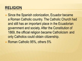 RELIGION
 Since the Spanish colonization, Ecuador became
a Roman Catholic country. The Catholic Church had
and still has an important place in the Ecuadorian
government and society. After the Constitution of
1869, the official religion became Catholicism and
only Catholics could obtain citizenship.
 Roman Catholic 95%, others 5%
 