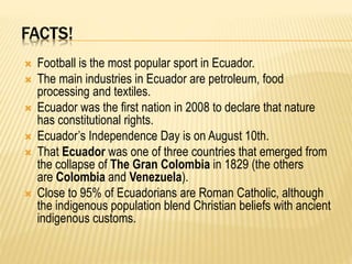FACTS!
 Football is the most popular sport in Ecuador.
 The main industries in Ecuador are petroleum, food
processing and textiles.
 Ecuador was the first nation in 2008 to declare that nature
has constitutional rights.
 Ecuador’s Independence Day is on August 10th.
 That Ecuador was one of three countries that emerged from
the collapse of The Gran Colombia in 1829 (the others
are Colombia and Venezuela).
 Close to 95% of Ecuadorians are Roman Catholic, although
the indigenous population blend Christian beliefs with ancient
indigenous customs.
 