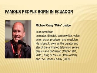 FAMOUS PEOPLE BORN IN ECUADOR
Michael Craig "Mike" Judge
Is an American
animator, directot, screenwriter, voice
actor, actor, producer, and musician.
He is best known as the creator and
star of the animated television series
Beavis and Butt-head (1993–1997,
2011), King of the Hill (1997–2010),
andThe Goode Family (2009).
 