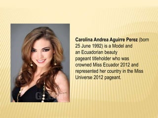Carolina Andrea Aguirre Perez (born
25 June 1992) is a Model and
an Ecuadorian beauty
pageant titleholder who was
crowned Miss Ecuador 2012 and
represented her country in the Miss
Universe 2012 pageant.
 