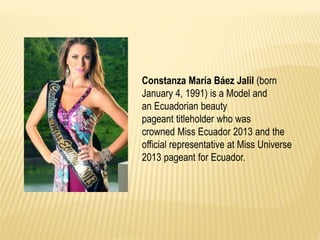 Constanza María Báez Jalil (born
January 4, 1991) is a Model and
an Ecuadorian beauty
pageant titleholder who was
crowned Miss Ecuador 2013 and the
official representative at Miss Universe
2013 pageant for Ecuador.
 