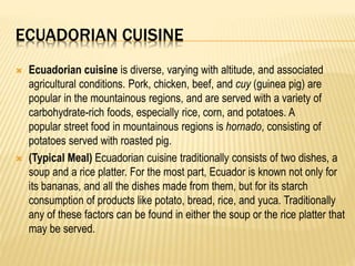ECUADORIAN CUISINE
 Ecuadorian cuisine is diverse, varying with altitude, and associated
agricultural conditions. Pork, chicken, beef, and cuy (guinea pig) are
popular in the mountainous regions, and are served with a variety of
carbohydrate-rich foods, especially rice, corn, and potatoes. A
popular street food in mountainous regions is hornado, consisting of
potatoes served with roasted pig.
 (Typical Meal) Ecuadorian cuisine traditionally consists of two dishes, a
soup and a rice platter. For the most part, Ecuador is known not only for
its bananas, and all the dishes made from them, but for its starch
consumption of products like potato, bread, rice, and yuca. Traditionally
any of these factors can be found in either the soup or the rice platter that
may be served.
 