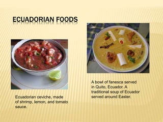 ECUADORIAN FOODS
Ecuadorian ceviche, made
of shrimp, lemon, and tomato
sauce.
A bowl of fanesca served
in Quito, Ecuador. A
traditional soup of Ecuador
served around Easter.
 