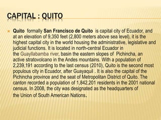 CAPITAL : QUITO
 Quito formally San Francisco de Quito is capital city of Ecuador, and
at an elevation of 9,350 feet (2,800 meters above sea level), it is the
highest capital city in the world housing the administrative, legislative and
judicial functions. It is located in north-central Ecuador in
the Guayllabamba river, basin the eastern slopes of Pichincha, an
active stratovolcano in the Andes mountains. With a population of
2,239,191 according to the last census (2010), Quito is the second most
populous city in Ecuador, after Guayaquil . It is also the capital of the
Pichincha province and the seat of Metropolitan District of Quito. The
canton recorded a population of 1,842,201 residents in the 2001 national
census. In 2008, the city was designated as the headquarters of
the Union of South American Nations.
 