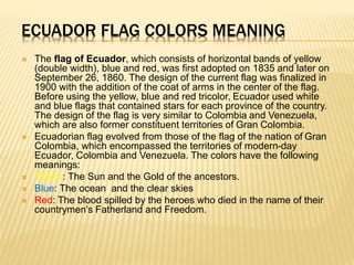 ECUADOR FLAG COLORS MEANING
 The flag of Ecuador, which consists of horizontal bands of yellow
(double width), blue and red, was first adopted on 1835 and later on
September 26, 1860. The design of the current flag was finalized in
1900 with the addition of the coat of arms in the center of the flag.
Before using the yellow, blue and red tricolor, Ecuador used white
and blue flags that contained stars for each province of the country.
The design of the flag is very similar to Colombia and Venezuela,
which are also former constituent territories of Gran Colombia.
 Ecuadorian flag evolved from those of the flag of the nation of Gran
Colombia, which encompassed the territories of modern-day
Ecuador, Colombia and Venezuela. The colors have the following
meanings:
 Yellow: The Sun and the Gold of the ancestors.
 Blue: The ocean and the clear skies
 Red: The blood spilled by the heroes who died in the name of their
countrymen's Fatherland and Freedom.
 
